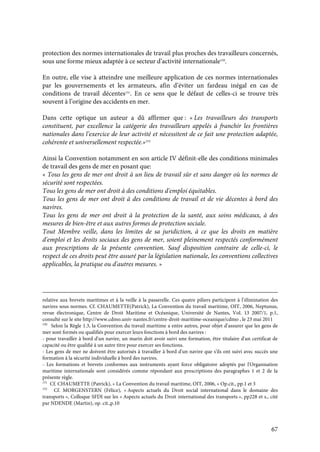 67
protection des normes internationales de travail plus proches des travailleurs concernés,
sous une forme mieux adaptée à ce secteur d’activité internationale150
.
En outre, elle vise à atteindre une meilleure application de ces normes internationales
par les gouvernements et les armateurs, afin d’éviter un fardeau inégal en cas de
conditions de travail décentes151
. En ce sens que le défaut de celles-ci se trouve très
souvent à l’origine des accidents en mer.
Dans cette optique un auteur a dû affirmer que : « Les travailleurs des transports
constituent, par excellence la catégorie des travailleurs appelés à franchir les frontières
nationales dans l’exercice de leur activité et nécessitent de ce fait une protection adaptée,
cohérente et universellement respectée.»152
Ainsi la Convention notamment en son article IV définit-elle des conditions minimales
de travail des gens de mer en posant que:
« Tous les gens de mer ont droit à un lieu de travail sûr et sans danger où les normes de
sécurité sont respectées.
Tous les gens de mer ont droit à des conditions d'emploi équitables.
Tous les gens de mer ont droit à des conditions de travail et de vie décentes à bord des
navires.
Tous les gens de mer ont droit à la protection de la santé, aux soins médicaux, à des
mesures de bien-être et aux autres formes de protection sociale.
Tout Membre veille, dans les limites de sa juridiction, à ce que les droits en matière
d'emploi et les droits sociaux des gens de mer, soient pleinement respectés conformément
aux prescriptions de la présente convention. Sauf disposition contraire de celle-ci, le
respect de ces droits peut être assuré par la législation nationale, les conventions collectives
applicables, la pratique ou d'autres mesures. »
relative aux brevets maritimes et à la veille à la passerelle. Ces quatre piliers participent à l’élimination des
navires sous normes. Cf. CHAUMETTE(Patrick), La Convention du travail maritime, OIT, 2006, Neptunus,
revue électronique, Centre de Droit Maritime et Océanique, Université de Nantes, Vol. 13 2007/1, p.1,
consulté sur le site http://www.cdmo.univ-nantes.fr/centre-droit-maritime-oceanique/cdmo , le 23 mai 2011
150
Selon la Règle 1.3, la Convention du travail maritime a entre autres, pour objet d’assurer que les gens de
mer sont formés ou qualifiés pour exercer leurs fonctions à bord des navires :
- pour travailler à bord d'un navire, un marin doit avoir suivi une formation, être titulaire d'un certificat de
capacité ou être qualifié à un autre titre pour exercer ses fonctions.
- Les gens de mer ne doivent être autorisés à travailler à bord d'un navire que s'ils ont suivi avec succès une
formation à la sécurité individuelle à bord des navires.
- Les formations et brevets conformes aux instruments ayant force obligatoire adoptés par l'Organisation
maritime internationale sont considérés comme répondant aux prescriptions des paragraphes 1 et 2 de la
présente règle.
151
Cf. CHAUMETTE (Patrick), « La Convention du travail maritime, OIT, 2006, » Op.cit., pp.1 et 3
152
Cf. MORGENSTERN (Félice), « Aspects actuels du Droit social international dans le domaine des
transports », Colloque SFDI sur les « Aspects actuels du Droit international des transports », pp228 et s., cité
par NDENDE (Martin), op. cit.,p.10
 