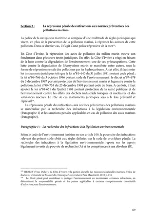 69
Section 2 : La répression pénale des infractions aux normes préventives des
pollutions marines
La police de la navigation maritime se compose d’une multitude de règles juridiques qui
visent, en plus de la prévention de la pollution marine, à réprimer les auteurs de cette
pollution. Dans ce dernier cas, il s’agit d’une police répressive de la mer155
.
En Côte d’Ivoire, la répression des actes de pollution du milieu marin trouve son
fondement dans plusieurs textes juridiques. En effet, la Côte d’Ivoire a réagi en faisant
de la lutte contre la dégradation de l’environnement une de ces préoccupations. Cette
lutte contre la dégradation de l’écosystème marin se manifeste entre autres, sous la
forme de répression pénale des pollutions par les hydrocarbures. A cet effet, il faut noter
les instruments juridiques tels que la loi n°81–640 du 31 juillet 1981 portant code pénal ;
la loi n°96–766 du 3 octobre 1996 portant code de l’environnement ; le décret n°97–678
du 3 décembre 1997 portant protection de l’environnement marin et lagunaire contre la
pollution, la loi n°98–755 du 23 décembre 1998 portant code de l’eau. A ces lois, il faut
ajouter la loi n°88-651 du 7juillet 1988 portant protection de la santé publique et de
l’environnement contre les effets des déchets industriels toxiques et nucléaires et des
substances nocives. Le rôle de ces instruments juridiques sera à la fois préventif et
répressif156
.
La répression pénale des infractions aux normes préventives des pollutions marines
se matérialise par la recherche des infractions à la législation environnementale
(Paragraphe 1) et les sanctions pénales applicables en cas de pollution des eaux marines
(Paragraphe).
Paragraphe 1 : La recherche des infractions à la législation environnementale
Selon le code de l’environnement ivoirien en son article 109, la poursuite des infractions
relevant du présent code obéit aux règles définies par le code de procédure pénale. La
recherche des infractions à la législation environnementale repose sur les agents
légalement investis du pouvoir de recherche (A) et les compétences à eux dévolues (B).
155
TIEBLEY (Yves Didier), La Côte d’Ivoire et la gestion durable des ressources naturelles marines, Thèse de
doctorat, Université de Maastricht, Datawyse/Universitaire Pers Maastricht, 2010 p. 151
156
Le Droit pénal peut contribuer à protéger l’environnement en incriminant certaines infractions, en
déterminant la responsabilité pénale et les peines applicables à certains comportements constitutifs
d’infraction pour l’environnement.
 