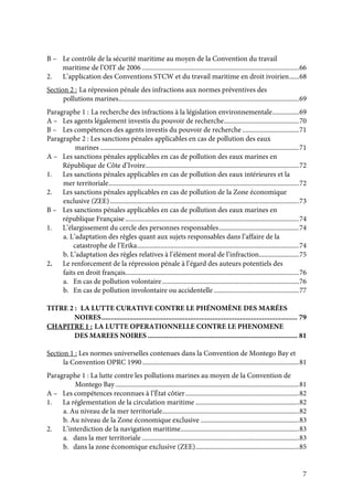 7
B – Le contrôle de la sécurité maritime au moyen de la Convention du travail
maritime de l’OIT de 2006 ..............................................................................................66
2. L’application des Conventions STCW et du travail maritime en droit ivoirien......68
Section 2 : La répression pénale des infractions aux normes préventives des
pollutions marines............................................................................................................69
Paragraphe 1 : La recherche des infractions à la législation environnementale................69
A – Les agents légalement investis du pouvoir de recherche.............................................70
B – Les compétences des agents investis du pouvoir de recherche ..................................71
Paragraphe 2 : Les sanctions pénales applicables en cas de pollution des eaux
marines .......................................................................................................................71
A – Les sanctions pénales applicables en cas de pollution des eaux marines en
République de Côte d’Ivoire............................................................................................72
1. Les sanctions pénales applicables en cas de pollution des eaux intérieures et la
mer territoriale..................................................................................................................72
2. Les sanctions pénales applicables en cas de pollution de la Zone économique
exclusive (ZEE).................................................................................................................73
B – Les sanctions pénales applicables en cas de pollution des eaux marines en
république Française ........................................................................................................74
1. L’élargissement du cercle des personnes responsables................................................74
a. L’adaptation des règles quant aux sujets responsables dans l’affaire de la
catastrophe de l’Erika.................................................................................................74
b. L’adaptation des règles relatives à l’élément moral de l’infraction........................75
2. Le renforcement de la répression pénale à l’égard des auteurs potentiels des
faits en droit français........................................................................................................76
a. En cas de pollution volontaire..................................................................................76
b. En cas de pollution involontaire ou accidentelle ...................................................77
TITRE 2 : LA LUTTE CURATIVE CONTRE LE PHÉNOMÈNE DES MARÉES
NOIRES.......................................................................................................... 79
CHAPITRE 1 : LA LUTTE OPERATIONNELLE CONTRE LE PHENOMENE
DES MAREES NOIRES ................................................................................. 81
Section 1 : Les normes universelles contenues dans la Convention de Montego Bay et
la Convention OPRC 1990..............................................................................................81
Paragraphe 1 : La lutte contre les pollutions marines au moyen de la Convention de
Montego Bay..............................................................................................................81
A – Les compétences reconnues à l’État côtier....................................................................82
1. La réglementation de la circulation maritime ..............................................................82
a. Au niveau de la mer territoriale..................................................................................82
b. Au niveau de la Zone économique exclusive ...........................................................83
2. L’interdiction de la navigation maritime.......................................................................83
a. dans la mer territoriale ..............................................................................................83
b. dans la zone économique exclusive (ZEE)..............................................................85
 