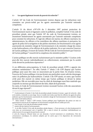 70
A – Les agents légalement investis du pouvoir de recherche157
L’article 107 du Code de l’environnement ivoirien dispose que les infractions sont
constatées sur procès-verbal par les agents assermentés par l’autorité nationale
compétente.
L’article 21 du décret n°97-678 du 3 décembre 1997 portant protection de
l’environnement marin et lagunaire contre la pollution, complète l’article 15 du code de
procédure pénale, ainsi que l’article 107 du code de l’environnement ivoirien, en
énumérant limitativement les agents assermentés par l’autorité nationale compétente
pour constater les infractions. Il s’agit des officiers de marine, les officiers mariniers, les
administrateurs, les officiers et les contrôleurs des affaires maritimes et portuaires, les
agents de police de la navigation et des pêches maritimes, les fonctionnaires et les agents
assermentés du ministère chargé de l’environnement et du ministère chargé des mines
et des hydrocarbures, et les officiers de la police judiciaire. En ce qui concerne l’exercice
de l’action publique, il ressort de l’article 109 du Code de l’environnement que l’exercice
de l’action publique158
ressortit de la compétence du ministère public159
.
L’action publique est-elle exercée exclusivement par le ministère public ? L’action civile
peut-elle être exercée individuellement ou collectivement, notamment par la société
civile devant les juridictions répressives ?
À ces différentes préoccupations, le Code de procédure pénale (CPP) y apporte des
solutions satisfaisantes160
. En effet, l’article 1er
alinéa 2 du CPP dispose que l’action
publique peut aussi être mise en mouvement par la partie lésée. En d’autres termes,
l’exercice de l’action publique n’est pas fermée aux particuliers ayant subi des dommages
suite à la pollution par hydrocarbures. L’article 3 du CPP ajoute, en outre, que l’action
civile peut être exercée en même temps que l’action publique et devant la même
juridiction. Elle est recevable pour tous les chefs de dommages aussi bien matériels que
corporels ou moraux qui découleront des faits, objets de la poursuite.
En outre, le Code de l’environnement ivoirien reconnaît l’action civile des associations
devant le juge répressif161
.
157
Conformément à l’article 15 du Code de procédure pénale (ivoirien), le terme « agent de recherche » doit,
en la matière, s’entendre au sens large. Sous ce vocable sont inclus aussi bien les officiers, les agents de police
judiciaire que les fonctionnaires assermentés du ministère chargé de l’environnement et du ministère chargé
des mines et des hydrocarbures.
158
Selon l’article 1er
alinéa 1 CPP ivoirien, l’action publique pour l’application des peines est mise en
mouvement et exercée par les magistrats ou fonctionnaires auxquels elle est confiée par la loi.
159
Voir l’article 31 du code de procédure pénale ivoirien.
160
Article 109 du Code de l’environnement.
161
A cet effet, l’article 33 du code de procédure pénale dispose : « Toute personne a le droit fondamental de
vivre dans un environnement sain et équilibré. Elle a aussi le devoir de contribuer individuellement ou
collectivement à la sauvegarde du patrimoine naturel.
A cette fin, lorsqu’un tribunal statue sur une demande, il prend notamment en considération, l’état des
connaissances scientifiques, les solutions adoptées par les autres pays et les dispositions des instruments
internationaux. »
 