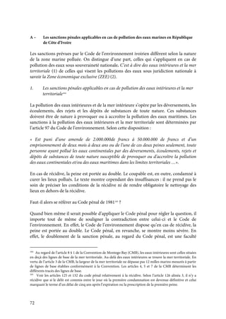 72
A – Les sanctions pénales applicables en cas de pollution des eaux marines en République
de Côte d’Ivoire
Les sanctions prévues par le Code de l’environnement ivoirien diffèrent selon la nature
de la zone marine polluée. On distingue d’une part, celles qui s’appliquent en cas de
pollution des eaux sous souveraineté nationale. C’est à dire des eaux intérieures et la mer
territoriale (1) de celles qui visent les pollutions des eaux sous juridiction nationale à
savoir la Zone économique exclusive (ZEE) (2).
1. Les sanctions pénales applicables en cas de pollution des eaux intérieures et la mer
territoriale164
La pollution des eaux intérieures et de la mer intérieure s’opère par les déversements, les
écoulements, des rejets et les dépôts de substances de toute nature. Ces substances
doivent être de nature à provoquer ou à accroître la pollution des eaux maritimes. Les
sanctions à la pollution des eaux intérieures et la mer territoriale sont déterminées par
l’article 97 du Code de l’environnement. Selon cette disposition :
« Est puni d’une amende de 2.000.000de francs à 50.000.000 de francs et d’un
emprisonnement de deux mois à deux ans ou de l’une de ces deux peines seulement, toute
personne ayant pollué les eaux continentales par des déversements, écoulements, rejets et
dépôts de substances de toute nature susceptible de provoquer ou d’accroître la pollution
des eaux continentales et/ou des eaux maritimes dans les limites territoriales …».
En cas de récidive, la peine est portée au double. Le coupable est, en outre, condamné à
curer les lieux pollués. Le texte montre cependant des insuffisances : il ne prend pas le
soin de préciser les conditions de la récidive ni de rendre obligatoire le nettoyage des
lieux en dehors de la récidive.
Faut-il alors se référer au Code pénal de 1981165
?
Quand bien même il serait possible d’appliquer le Code pénal pour régler la question, il
importe tout de même de souligner la contradiction entre celui-ci et le Code de
l’environnement. En effet, le Code de l’environnement dispose qu’en cas de récidive, la
peine est portée au double. Le Code pénal, en revanche, se montre moins sévère. En
effet, le doublement de la sanction pénale, au regard du Code pénal, est une faculté
164
Au regard de l’article 8 § 1 de la Convention de Montego Bay (CMB), les eaux intérieures sont celles situées
en deçà des lignes de base de la mer territoriale. Au-delà des eaux intérieures se trouve la mer territoriale. En
vertu de l’article 3 de la CMB, la largeur de la mer territoriale ne dépasse pas 12 milles marins mesurés à partir
de lignes de base établies conformément à la Convention. Les articles 4, 5 et 7 de la CMB déterminent les
différents tracés des lignes de base.
165
Voir les articles 125 et 132 du code pénal relativement à la récidive. Selon l’article 126 alinéa 3, il n’y a
récidive que si le délit est commis entre le jour où la première condamnation est devenue définitive et celui
marquant le terme d’un délai de cinq ans après l’expiration ou la prescription de la première peine.
 