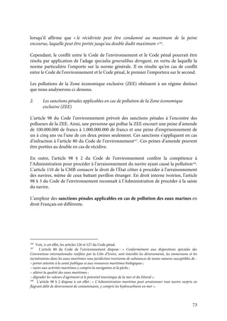 73
lorsqu’il affirme que « le récidiviste peut être condamné au maximum de la peine
encourue, laquelle peut être portée jusqu’au double dudit maximum »166
.
Cependant, le conflit entre le Code de l’environnement et le Code pénal pourrait être
résolu par application de l’adage specialia generalibus derogant, en vertu de laquelle la
norme particulière l’emporte sur la norme générale. Il en résulte qu’en cas de conflit
entre le Code de l’environnement et le Code pénal, le premier l’emportera sur le second.
Les pollutions de la Zone économique exclusive (ZEE) obéissent à un régime distinct
que nous analyserons ci-dessous.
2. Les sanctions pénales applicables en cas de pollution de la Zone économique
exclusive (ZEE)
L’article 98 du Code l’environnement prévoit des sanctions pénales à l’encontre des
pollueurs de la ZEE. Ainsi, une personne qui pollue la ZEE encourt une peine d’amende
de 100.000.000 de francs à 1.000.000.000 de francs et une peine d’emprisonnement de
un à cinq ans ou l’une de ces deux peines seulement. Ces sanctions s’appliquent en cas
d’infraction à l’article 80 du Code de l’environnement167
. Ces peines d’amende peuvent
être portées au double en cas de récidive.
En outre, l’article 98 § 2 du Code de l’environnement confère la compétence à
l’Administration pour procéder à l’arraisonnement du navire ayant causé la pollution168
.
L’article 110 de la CMB consacre le droit de l’État côtier à procéder à l’arraisonnement
des navires, même de ceux battant pavillon étranger. En droit interne ivoirien, l’article
98 § 3 du Code de l’environnement reconnaît à l’Administration de procéder à la saisie
du navire.
L’ampleur des sanctions pénales applicables en cas de pollution des eaux marines en
droit Français est différente.
166
Voir, à cet effet, les articles 126 et 127 du Code pénal.
167
L’article 80 du Code de l’environnement dispose : « Conformément aux dispositions spéciales des
Conventions internationales ratifiées par la Côte d’Ivoire, sont interdits les déversements, les immersions et les
incinérations dans les eaux maritimes sous juridiction ivoirienne de substances de toutes natures susceptibles de :
– porter atteinte à la santé publique et aux ressources maritimes biologiques ;
– nuire aux activités maritimes y compris la navigation et la pêche ;
– altérer la qualité des eaux maritimes ;
– dégrader les valeurs d’agrément et le potentiel touristique de la mer et du littoral ».
168
L’article 98 § 2 dispose à cet effet : « L’Administration maritime peut arraisonner tout navire surpris en
flagrant délit de déversement de contaminants, y compris les hydrocarbures en mer ».
 