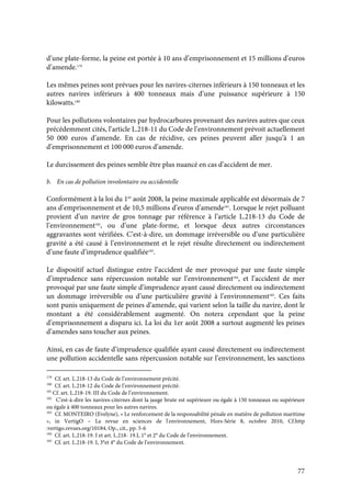 77
d’une plate-forme, la peine est portée à 10 ans d’emprisonnement et 15 millions d’euros
d’amende.179
Les mêmes peines sont prévues pour les navires-citernes inférieurs à 150 tonneaux et les
autres navires inférieurs à 400 tonneaux mais d’une puissance supérieure à 150
kilowatts.180
Pour les pollutions volontaires par hydrocarbures provenant des navires autres que ceux
précédemment cités, l’article L.218-11 du Code de l’environnement prévoit actuellement
50 000 euros d’amende. En cas de récidive, ces peines peuvent aller jusqu’à 1 an
d’emprisonnement et 100 000 euros d’amende.
Le durcissement des peines semble être plus nuancé en cas d’accident de mer.
b. En cas de pollution involontaire ou accidentelle
Conformément à la loi du 1er
août 2008, la peine maximale applicable est désormais de 7
ans d’emprisonnement et de 10,5 millions d’euros d’amende181
. Lorsque le rejet polluant
provient d’un navire de gros tonnage par référence à l’article L.218-13 du Code de
l’environnement182
, ou d’une plate-forme, et lorsque deux autres circonstances
aggravantes sont vérifiées. C’est-à-dire, un dommage irréversible ou d’une particulière
gravité a été causé à l’environnement et le rejet résulte directement ou indirectement
d’une faute d’imprudence qualifiée183
.
Le dispositif actuel distingue entre l’accident de mer provoqué par une faute simple
d’imprudence sans répercussion notable sur l’environnement184
, et l’accident de mer
provoqué par une faute simple d’imprudence ayant causé directement ou indirectement
un dommage irréversible ou d’une particulière gravité à l’environnement185
. Ces faits
sont punis uniquement de peines d’amende, qui varient selon la taille du navire, dont le
montant a été considérablement augmenté. On notera cependant que la peine
d’emprisonnement a disparu ici. La loi du 1er août 2008 a surtout augmenté les peines
d’amendes sans toucher aux peines.
Ainsi, en cas de faute d’imprudence qualifiée ayant causé directement ou indirectement
une pollution accidentelle sans répercussion notable sur l’environnement, les sanctions
179
Cf. art. L.218-13 du Code de l’environnement précité.
180
Cf. art. L.218-12 du Code de l’environnement précité.
181
Cf. art. L.218-19. III du Code de l’environnement.
182
C’est-à-dire les navires-citernes dont la jauge brute est supérieure ou égale à 150 tonneaux ou supérieure
ou égale à 400 tonneaux pour les autres navires.
183
Cf. MONTEIRO (Evelyne), « Le renforcement de la responsabilité pénale en matière de pollution maritime
», in VertigO – La revue en sciences de l'environnement, Hors-Série 8, octobre 2010, Cf.http
:vertigo.revues.org/10184, Op., cit., pp. 5-6
184
Cf. art. L.218-19. I et art. L.218- 19.I, 1° et 2° du Code de l’environnement.
185
Cf. art. L.218-19. I, 3°et 4° du Code de l’environnement.
 