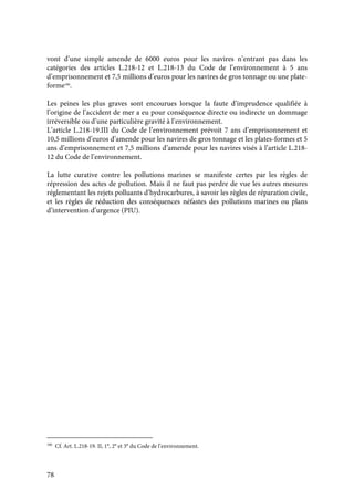 78
vont d’une simple amende de 6000 euros pour les navires n’entrant pas dans les
catégories des articles L.218-12 et L.218-13 du Code de l’environnement à 5 ans
d’emprisonnement et 7,5 millions d’euros pour les navires de gros tonnage ou une plate-
forme186
.
Les peines les plus graves sont encourues lorsque la faute d’imprudence qualifiée à
l’origine de l’accident de mer a eu pour conséquence directe ou indirecte un dommage
irréversible ou d’une particulière gravité à l’environnement.
L’article L.218-19.III du Code de l’environnement prévoit 7 ans d’emprisonnement et
10,5 millions d’euros d’amende pour les navires de gros tonnage et les plates-formes et 5
ans d’emprisonnement et 7,5 millions d’amende pour les navires visés à l’article L.218-
12 du Code de l’environnement.
La lutte curative contre les pollutions marines se manifeste certes par les règles de
répression des actes de pollution. Mais il ne faut pas perdre de vue les autres mesures
réglementant les rejets polluants d’hydrocarbures, à savoir les règles de réparation civile,
et les règles de réduction des conséquences néfastes des pollutions marines ou plans
d’intervention d’urgence (PIU).
186
Cf. Art. L.218-19. II, 1°, 2° et 3° du Code de l’environnement.
 