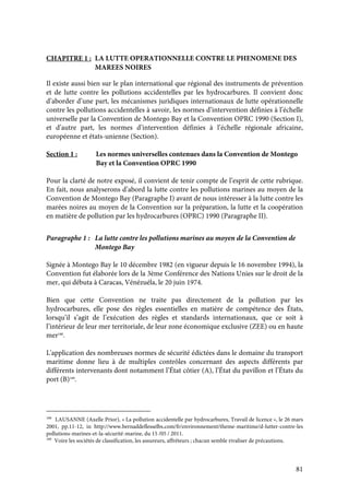 81
CHAPITRE 1 : LA LUTTE OPERATIONNELLE CONTRE LE PHENOMENE DES
MAREES NOIRES
Il existe aussi bien sur le plan international que régional des instruments de prévention
et de lutte contre les pollutions accidentelles par les hydrocarbures. Il convient donc
d’aborder d’une part, les mécanismes juridiques internationaux de lutte opérationnelle
contre les pollutions accidentelles à savoir, les normes d’intervention définies à l’échelle
universelle par la Convention de Montego Bay et la Convention OPRC 1990 (Section I),
et d’autre part, les normes d’intervention définies à l’échelle régionale africaine,
européenne et états-unienne (Section).
Section 1 : Les normes universelles contenues dans la Convention de Montego
Bay et la Convention OPRC 1990
Pour la clarté de notre exposé, il convient de tenir compte de l’esprit de cette rubrique.
En fait, nous analyserons d’abord la lutte contre les pollutions marines au moyen de la
Convention de Montego Bay (Paragraphe I) avant de nous intéresser à la lutte contre les
marées noires au moyen de la Convention sur la préparation, la lutte et la coopération
en matière de pollution par les hydrocarbures (OPRC) 1990 (Paragraphe II).
Paragraphe 1 : La lutte contre les pollutions marines au moyen de la Convention de
Montego Bay
Signée à Montego Bay le 10 décembre 1982 (en vigueur depuis le 16 novembre 1994), la
Convention fut élaborée lors de la 3ème Conférence des Nations Unies sur le droit de la
mer, qui débuta à Caracas, Vénézuéla, le 20 juin 1974.
Bien que cette Convention ne traite pas directement de la pollution par les
hydrocarbures, elle pose des règles essentielles en matière de compétence des États,
lorsqu’il s’agit de l’exécution des règles et standards internationaux, que ce soit à
l’intérieur de leur mer territoriale, de leur zone économique exclusive (ZEE) ou en haute
mer188
.
L'application des nombreuses normes de sécurité édictées dans le domaine du transport
maritime donne lieu à de multiples contrôles concernant des aspects différents par
différents intervenants dont notamment l’État côtier (A), l’État du pavillon et l’États du
port (B)189
.
188
LAUSANNE (Axelle Prior), « La pollution accidentelle par hydrocarbures, Travail de licence », le 26 mars
2001, pp.11-12, in http://www.bernaddeflesselbs.com/fr/environnement/theme-maritime/d-lutter-contre-les
pollutions-marines-et-la-sécurité-marine, du 15 /05 / 2011.
189
Voire les sociétés de classification, les assureurs, affréteurs ; chacun semble rivaliser de précautions.
 