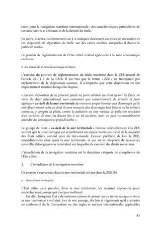 83
ment pour la navigation maritime internationale ; des caractéristiques particulières de
certains navires et chenaux; et de la densité du trafic.
En outre, il devra, conformément au § 4, indiquer clairement ces voies de circulation et
ces dispositifs de séparation du trafic sur des cartes marines auxquelles il donne la
publicité voulue.
Le pouvoir de réglementation de l’Etat côtier s’étend également à la zone économique
exclusive.
b. Au niveau de la Zone économique exclusive
L’exercice du pouvoir de réglementation du trafic maritime dans la ZEE ressort de
l’article 221 § 1 de la CMB. Il est vrai que le terme « ZEE » ne transparaît pas
explicitement de la disposition susvisée. Il n’empêche que cette disposition en fait
implicitement mention lorsqu’elle dispose :
« Aucune disposition de la présente partie ne porte atteinte au droit qu'ont les États, en
vertu du droit international, tant coutumier que conventionnel, de prendre et faire
appliquer au-delà de la mer territoriale des mesures proportionnées aux dommages qu'ils
ont effectivement subis ou dont ils sont menacés afin de protéger leur littoral ou les intérêts
connexes, y compris la pêche, contre la pollution ou une menace de pollution résultant
d'un accident de mer, ou d'actes liés à un tel accident, dont on peut raisonnablement
attendre des conséquences préjudiciables ».
Le groupe de mots « au-delà de la mer territoriale » renvoie inévitablement à la ZEE
surtout que la zone contiguë est actuellement un espace marin peu prisé de la majorité
des États côtiers, surtout ceux du tiers-monde. Ceux-ci préfèrent de loin la ZEE,
immédiatement situé après la mer territoriale, et qui est le réceptacle de ressources
naturelles (biologiques ou minérales) sur lesquelles ils exercent des droits souverains.
L’interdiction de la navigation maritime est la deuxième catégorie de compétence de
l’État côtier.
2. L’interdiction de la navigation maritime
Ce pouvoir s’exerce tant dans la mer territoriale (a) que dans la ZEE (b).
a. dans la mer territoriale
L'État côtier peut prendre, dans sa mer territoriale, les mesures nécessaires pour
empêcher tout passage qui n'est pas inoffensif.
En effet, lorsqu'un État a de sérieuses raisons de penser qu'un navire naviguant dans
sa mer territoriale a enfreint, lors de son passage, des lois et règlements qu'il a adoptés
en conformité de la Convention ou des règles et normes internationales applicables
 