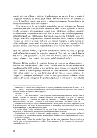 84
visant à prévenir, réduire et maîtriser la pollution par les navires, il peut procéder, à
l'inspection matérielle du navire pour établir l'infraction et, lorsque les éléments de
preuve le justifient, intenter une action et notamment ordonner l'immobilisation du
navire conformément à son droit interne.191
En ce qui concerne les navires qui se rendent dans les eaux intérieures ou dans une
installation portuaire située en dehors de ces eaux, l'État côtier a également le droit de
prendre les mesures nécessaires pour prévenir toute violation des conditions auxquelles
est subordonnée l'admission de ces navires dans ces eaux ou cette installation portuaire.
L'État côtier peut, sans établir aucune discrimination de droit ou de fait entre les navires
étrangers, suspendre temporairement, dans des zones déterminées de sa mer territoriale,
l'exercice du droit de passage inoffensif des navires étrangers, si cette mesure est
indispensable pour assurer sa sécurité, entre autres pour lui permettre de procéder à des
exercices d'armes. La suspension ne prend effet qu'après avoir été dûment publiée192
.
Selon une certaine doctrine, ce pouvoir d’interdiction sélective du droit de passage
inoffensif constitue un droit de protection reconnu à l’État côtier en vertu de l’article
25 § 1 de la CMB qui dispose : « L’État côtier peut prendre, dans sa mer territoriale, les
mesures nécessaires pour empêcher tout passage qui n’est pas inoffensif »193
.
Monsieur Tiebley souligne le caractère logique du pouvoir de réglementation et
d’interdiction ainsi reconnus à l’État côtier . En effet, selon lui, le droit international,
singulièrement la CMB, assimile la mer territoriale à une zone de souveraineté de l’État
côtier. Hormis le droit de passage inoffensif, un droit étroitement contrôlé d’ailleurs,
l’État côtier exerce sur sa mer territoriale et sur l’espace aérien surjacent des
compétences analogues à celles qu’il exerce sur son espace terrestre et l’espace aérien
surjacent. De même, l’obligation de « protéger et préserver le milieu marin » incombant à
191
Cf.LAUSANNE ((Axelle Prior), « La pollution accidentelle par les hydrocarbures,Travail de licence », le 26
mars 2001,in http://www.bernaddeflesselbs.com/fr/environnement/theme-maritime/d-lutter-contre-les
pollutions-marines-et-la-sécurité-marine, pp.11-12.
192
Cf. article 25.3 CMB.
193
Cf. TIEBLEY (Yves Didier), La Côte d’Ivoire et la gestion durable des ressources naturelles marines, Thèse de
doctorat, Université de Maastricht, Datawyse/Universitaire Pers Maastricht, 2010, p.152 ; cf. également
NDENDE (Martin), « L’évolution du régime de l’assistance : l’assistance imposée. Vers un droit
d’autoprotection de l’État côtier ? », Annuaire de Droit maritime et océanique, Tome XVIII, 2000, p.239.
Le professeur Martin NDENDE rapporte d’ailleurs une série d’actions posées par certains États côtiers en vue
de se prémunir contre une menace de pollution maritime au large de leurs côtes respectives. L’interdiction de
navigation a été mise en œuvre à certaines occasions :
- le pétrolier Kharg V en feu et abandonné par une partie de son équipage en décembre 1989 au large du
Maroc s’était vu refuser l’entrée dans les eaux territoriales marocaines et espagnoles ;
- l’Andros Patria, autre pétrolier en déperdition avait été repoussé en 1979 par les britanniques, les français
et les portugais et fut contraint à naviguer des semaines durant dans les tempêtes atlantiques, citernes ouvertes
et vomissant sa cargaison ;
- la même année, l’Aelian Sky, interdit d’accès dans tous les ports britanniques, finit par sombrer en
Manche, et par un retour extraordinaire et cruel des choses, sa cargaison de fûts toxiques revint échouer sur les
plages du Royaume Uni …
 