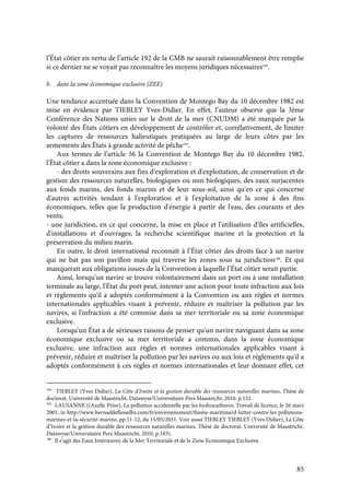 85
l’État côtier en vertu de l’article 192 de la CMB ne saurait raisonnablement être remplie
si ce dernier ne se voyait pas reconnaître les moyens juridiques nécessaires194
.
b. dans la zone économique exclusive (ZEE)
Une tendance accentuée dans la Convention de Montego Bay du 10 décembre 1982 est
mise en évidence par TIEBLEY Yves-Didier. En effet, l’auteur observe que la 3ème
Conférence des Nations unies sur le droit de la mer (CNUDM) a été marquée par la
volonté des États côtiers en développement de contrôler et, corrélativement, de limiter
les captures de ressources halieutiques pratiquées au large de leurs côtes par les
armements des États à grande activité de pêche195
.
Aux termes de l’article 56 la Convention de Montego Bay du 10 décembre 1982,
l'État côtier a dans la zone économique exclusive :
- des droits souverains aux fins d'exploration et d'exploitation, de conservation et de
gestion des ressources naturelles, biologiques ou non biologiques, des eaux surjacentes
aux fonds marins, des fonds marins et de leur sous-sol, ainsi qu'en ce qui concerne
d'autres activités tendant à l'exploration et à l'exploitation de la zone à des fins
économiques, telles que la production d'énergie à partir de l'eau, des courants et des
vents;
- une juridiction, en ce qui concerne, la mise en place et l'utilisation d'îles artificielles,
d'installations et d'ouvrages; la recherche scientifique marine et la protection et la
préservation du milieu marin.
En outre, le droit international reconnaît à l’État côtier des droits face à un navire
qui ne bat pas son pavillon mais qui traverse les zones sous sa juridiction196
. Et qui
manquerait aux obligations issues de la Convention à laquelle l’État côtier serait partie.
Ainsi, lorsqu'un navire se trouve volontairement dans un port ou à une installation
terminale au large, l'État du port peut, intenter une action pour toute infraction aux lois
et règlements qu'il a adoptés conformément à la Convention ou aux règles et normes
internationales applicables visant à prévenir, réduire et maîtriser la pollution par les
navires, si l'infraction a été commise dans sa mer territoriale ou sa zone économique
exclusive.
Lorsqu'un État a de sérieuses raisons de penser qu'un navire naviguant dans sa zone
économique exclusive ou sa mer territoriale a commis, dans la zone économique
exclusive, une infraction aux règles et normes internationales applicables visant à
prévenir, réduire et maîtriser la pollution par les navires ou aux lois et règlements qu'il a
adoptés conformément à ces règles et normes internationales et leur donnant effet, cet
194
TIEBLEY (Yves Didier), La Côte d’Ivoire et la gestion durable des ressources naturelles marines, Thèse de
doctorat, Université de Maastricht, Datawyse/Universitaire Pers Maastricht, 2010, p.152.
195
LAUSANNE ((Axelle Prior), La pollution accidentelle par les hydrocarbures, Travail de licence, le 26 mars
2001, in http://www.bernaddeflesselbs.com/fr/environnement/theme-maritime/d-lutter-contre-les pollutions-
marines-et-la-sécurité-marine, pp.11-12, du 15/05/2011. Voir aussi TIEBLEY TIEBLEY (Yves Didier), La Côte
d’Ivoire et la gestion durable des ressources naturelles marines, Thèse de doctorat, Université de Maastricht,
Datawyse/Universitaire Pers Maastricht, 2010, p.183).
196
Il s’agit des Eaux Intérieures, de la Mer Territoriale et de la Zone Economique Exclusive.
 
