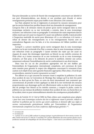 86
État peut demander au navire de fournir des renseignements concernant son identité et
son port d'immatriculation, son dernier et son prochain port d'escale et autres
renseignements pertinents requis pour établir si une infraction a été commise.
Les États adoptent les lois et règlements et prennent les mesures nécessaires pour
que les navires battant leur pavillon fassent droit aux demandes de renseignement.
Lorsqu'un État a de sérieuses raisons de penser qu'un navire naviguant dans sa zone
économique exclusive ou sa mer territoriale a commis, dans la zone économique
exclusive, une infraction (visée au paragraphe 3) entraînant des rejets importants dans le
milieu marin qui ont causé ou risquent d'y causer une pollution notable, il peut procéder
à l'inspection matérielle du navire pour déterminer s'il y a eu infraction, si le navire a
refusé de donner des renseignements ou si les renseignements fournis sont en
contradiction flagrante avec les faits, et si les circonstances de l'affaire justifient cette
inspection.
Lorsqu'il y a preuve manifeste qu'un navire naviguant dans la zone économique
exclusive ou la mer territoriale d'un État a commis, dans la zone économique exclusive,
une infraction (visée au paragraphe 3 )ayant entraîné des rejets qui ont causé ou
risquent de causer des dommages importants au littoral ou aux intérêts connexes de
l'État côtier ou à toutes ressources de sa mer territoriale ou de sa zone économique
exclusive, cet État peut, si les éléments de preuve le justifient, intenter une action,
notamment ordonner l'immobilisation du navire conformément à son droit interne.
Dans tous les cas où des procédures appropriées ont été soit établies par
l'intermédiaire de l'organisation internationale compétente, soit convenues de toute
autre manière pour garantir le respect des obligations concernant le versement d'une
caution ou le dépôt d'une autre garantie financière appropriée, l'État côtier, s'il est lié par
ces procédures, autorise le navire à poursuivre sa route197
.
Par ailleurs en ce qui concerne les mesures visant à empêcher la pollution à la suite
d'un accident de mer, la Convention de Montégo Bay indique qu’il ne doit être porté
atteinte au droit qu'ont les États, en vertu du droit international, tant coutumier que
conventionnel, de prendre et faire appliquer au-delà de la mer territoriale des mesures
proportionnées aux dommages qu'ils ont effectivement subis ou dont ils sont menacés
afin de protéger leur littoral ou les intérêts connexes, y compris la pêche, contre la
pollution ou une menace de pollution résultant d'un accident de mer, ou d'actes liés à un
tel accident, dont on peut raisonnablement attendre des conséquences préjudiciables198
.
En vertu de l’article 211 § 5 de la CMB, les États côtiers sont compétents pour adopter
« pour leur zone économique exclusive des lois et règlements visant à prévenir, réduire et
maîtriser la pollution par les navires qui soient conformes et donnent effet aux règles et
normes internationales généralement établies par l’intermédiaire de l’organisation
internationale compétente ou d’une conférence diplomatique générale »199
.
197
Cf Article 220
198
Cf Article 221
199
L’article 211 § 5 de la CMB confirme la pratique étatique et particulièrement le droit interne ivoirien. En
effet, l’article 6 de la loi n°77-926 du 17 novembre 1977 portant délimitation des zones marines placées sous la
juridiction nationale de la République de Côte d’Ivoire dispose : « Dans toute la zone délimitée à l’article 2 (en
 