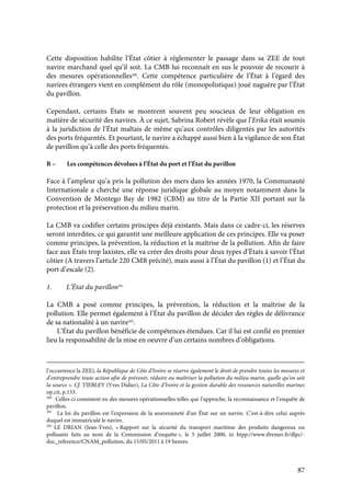 87
Cette disposition habilite l’État côtier à règlementer le passage dans sa ZEE de tout
navire marchand quel qu’il soit. La CMB lui reconnaît en sus le pouvoir de recourir à
des mesures opérationnelles200
. Cette compétence particulière de l’État à l’égard des
navires étrangers vient en complément du rôle (monopolistique) joué naguère par l’État
du pavillon.
Cependant, certains États se montrent souvent peu soucieux de leur obligation en
matière de sécurité des navires. À ce sujet, Sabrina Robert révèle que l’Erika était soumis
à la juridiction de l’État maltais de même qu’aux contrôles diligentés par les autorités
des ports fréquentés. Et pourtant, le navire a échappé aussi bien à la vigilance de son État
de pavillon qu’à celle des ports fréquentés.
B – Les compétences dévolues à l’État du port et l’État du pavillon
Face à l’ampleur qu’a pris la pollution des mers dans les années 1970, la Communauté
Internationale a cherché une réponse juridique globale au moyen notamment dans la
Convention de Montego Bay de 1982 (CBM) au titre de la Partie XII portant sur la
protection et la préservation du milieu marin.
La CMB va codifier certains principes déjà existants. Mais dans ce cadre-ci, les réserves
seront interdites, ce qui garantit une meilleure application de ces principes. Elle va poser
comme principes, la prévention, la réduction et la maîtrise de la pollution. Afin de faire
face aux États trop laxistes, elle va créer des droits pour deux types d’États à savoir l’État
côtier (A travers l’article 220 CMB précité), mais aussi à l’État du pavillon (1) et l’État du
port d’escale (2).
1. L’État du pavillon201
La CMB a posé comme principes, la prévention, la réduction et la maîtrise de la
pollution. Elle permet également à l’État du pavillon de décider des règles de délivrance
de sa nationalité à un navire202
.
L’État du pavillon bénéficie de compétences étendues. Car il lui est confié en premier
lieu la responsabilité de la mise en oeuvre d’un certains nombres d’obligations.
l’occurrence la ZEE), la République de Côte d’Ivoire se réserve également le droit de prendre toutes les mesures et
d’entreprendre toute action afin de prévenir, réduire ou maîtriser la pollution du milieu marin, quelle qu’en soit
la source ». Cf. TIEBLEY (Yves Didier), La Côte d’Ivoire et la gestion durable des ressources naturelles marines
op.cit, p.153.
200
Celles-ci consistent en des mesures opérationnelles telles que l’approche, la reconnaissance et l’enquête de
pavillon.
201
La loi du pavillon est l'expression de la souveraineté d'un État sur un navire. C’est-à-dire celui auprès
duquel est immatriculé le navire.
202
LE DRIAN (Jean-Yves), « Rapport sur la sécurité du transport maritime des produits dangereux ou
polluants faits au nom de la Commission d’enquête », le 5 juillet 2000, in htpp://www.ifremer.fr/dlpc/-
doc_reference/CNAM_pollution, du 15/05/2011 à 19 heures.
 