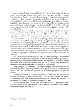 88
Il ressort en effet de la Convention de Montégo Bay203
que les États veillent à ce que les
navires battant leur pavillon ou immatriculés par eux respectent les règles et normes
internationales applicables établies par l'intermédiaire de l'organisation internationale
compétente ou d'une conférence diplomatique générale, ainsi que les lois et règlements
qu'ils ont adoptés conformément à la Convention afin de prévenir, réduire et maîtriser
la pollution du milieu marin par les navires et ils adoptent les lois et règlements et
prennent les mesures nécessaires pour leur donner effet. L'État du pavillon veille à ce
que ces règles, normes, lois et règlements soient effectivement appliqués, quel que soit le
lieu de l'infraction.
Les États prennent en particulier les mesures appropriées pour interdire aux navires
battant leur pavillon ou immatriculés par eux d'appareiller tant qu'ils ne se sont pas
conformés aux règles et normes internationales visées au paragraphe 1, y compris les
dispositions concernant la conception, la construction et l'armement des navires.
Les États veillent à ce que les navires battant leur pavillon ou immatriculés par eux
soient munis des certificats requis et délivrés en application des règles et normes
internationales visées au paragraphe 1, les États veillent à ce que les navires battant leur
pavillon soient inspectés périodiquement pour vérifier que les mentions portées sur les
certificats sont conformes à l'État effectif du navire. Les autres États acceptent ces
certificats comme preuve de l'état du navire et leur reconnaissent la même force qu'à
ceux qu'ils délivrent, à moins qu'il n'y ait de sérieuses raisons de penser que l'état du
navire ne correspond pas, dans une mesure importante, aux mentions portées sur les
certificats.
Si un navire commet une infraction aux règles et normes établies par l'intermédiaire
de l'organisation internationale compétente ou d'une conférence diplomatique générale,
l'État du pavillon, fait immédiatement procéder à une enquête et, le cas échéant, intente
une action pour l'infraction présumée, quel que soit le lieu de cette infraction ou
l'endroit où la pollution en résultant s'est produite ou a été constatée.
Lorsqu'il enquête sur l'infraction, l'État du pavillon peut demander l'assistance de
tout autre État dont la coopération pourrait être utile pour élucider les circonstances de
l'affaire. Les États s'efforcent de répondre aux demandes appropriées de l'État du
pavillon.
Les États, sur demande écrite d'un État, enquêtent sur toute infraction qui aurait été
commise par les navires battant leur pavillon. L'État du pavillon engage sans retard,
conformément à son droit interne, des poursuites du chef de l'infraction présumée s'il
est convaincu de disposer de preuves suffisantes pour ce faire.
L'État du pavillon informe sans délai l'État demandeur et l'organisation inter-
nationale compétente de l'action engagée et de ses résultats. Tous les États ont accès aux
renseignements ainsi communiqués.
203
Cf. article 217 de la CMB.
 