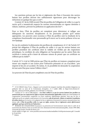 89
Les sanctions prévues par les lois et règlements des États à l'encontre des navires
battant leur pavillon doivent être suffisamment rigoureuses pour décourager les
infractions en quelque lieu que ce soit204
.
L’article 217 de la CMB investit l’État de pavillon de l’obligation de veiller à ce que le
navire qu’il a immatriculé respecte les normes internationales en vigueur destinées à
réduire, maîtriser, prévenir les pollutions en application des lois205
.
Pour ce faire, l’État du pavillon est compétent pour déterminer et infliger aux
délinquants les sanctions disciplinaires et les poursuites pénales qu’il estime
appropriées. Les pouvoirs ainsi reconnus à l’État du pavillon sont la résultante de la
compétence fonctionnelle voire personnelle qu’il exerce sur le navire pollueur et/ou sur
son équipage.
En vue de combattre le phénomène des pavillons de complaisance, le § 3 de l’article 217
précité fait obligation à l’État du pavillon de veiller à ce que les navires battant son
pavillon possèdent des certificats dont la validité est vérifiée par des inspections
périodiques. Le corollaire de cette obligation est l’acceptation par les autres États des
certificats à moins qu’ils n’aient de sérieuses raisons de penser que ces certificats ne
reflètent pas la réalité206
.
L’article 217 § 4 de la CMB précise que l’État du pavillon est toujours compétent pour
mener une enquête et une action pour l’infraction présumée en cas d’accident ; peu
importe le lieu de cet accident. De même, il a la possibilité de demander la coopération
de tout autre État pour mener l’affaire à bien207
.
Les pouvoirs de l’Etat du port complètent ceux de l’Etat du pavillon.
204
Cf LE DRIAN (Jean-Yves), « Rapport sur la sécurité du transport maritime des produits dangereux ou
polluants faits au nom de la Commission d’enquête », le 5 juillet 2000, in htpp://www.ifremer.fr/-
dlpc/doc_reference/CNAM_pollution, du 15/05/2011 à 19 heures.
205
L’article 217 § 1 de la CMB dispose : « Les États veillent à ce que les navires battant leur pavillon ou
immatriculés par eux respectent les règles et normes internationales applicables établies par l'intermédiaire de
l'organisation internationale compétente ou d'une conférence diplomatique générale, ainsi que les lois et
règlements qu'ils ont adoptés conformément à la Convention afin de prévenir, réduire et maîtriser la pollution
du milieu marin par les navires et ils adoptent les lois et règlements et prennent les mesures nécessaires pour leur
donner effet. L'État du pavillon veille à ce que ces règles, normes, lois et règlements soient effectivement
appliqués, quel que soit le lieu de l'infraction ».
206
BOISSON DE CHAZOURNES (Laurence), La protection de l’environnement marin dans le cadre de la
Convention des Nations Unies sur le droit de la mer, Séminaire de Droit international public, Année 1999-2000,
Université de Genève, Faculté de Droit, p.14.
Article publié en ligne sur : www.jurawelt.com/sunrise/media/mediafiles/14149/protectionmer.pdf. Consulté
le 19 mai 2011.
207
Ibidem.
 