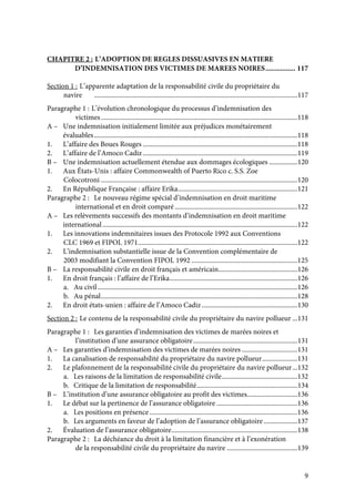9
CHAPITRE 2 : L’ADOPTION DE REGLES DISSUASIVES EN MATIERE
D’INDEMNISATION DES VICTIMES DE MAREES NOIRES................ 117
Section 1 : L’apparente adaptation de la responsabilité civile du propriétaire du
navire .........................................................................................................................117
Paragraphe 1 : L’évolution chronologique du processus d’indemnisation des
victimes.....................................................................................................................118
A – Une indemnisation initialement limitée aux préjudices monétairement
évaluables.........................................................................................................................118
1. L’affaire des Boues Rouges ............................................................................................118
2. L’affaire de l’Amoco Cadiz............................................................................................119
B – Une indemnisation actuellement étendue aux dommages écologiques .................120
1. Aux États-Unis : affaire Commonwealth of Puerto Rico c. S.S. Zoe
Colocotroni .....................................................................................................................120
2. En République Française : affaire Erika.......................................................................121
Paragraphe 2 : Le nouveau régime spécial d’indemnisation en droit maritime
international et en droit comparé.........................................................................122
A – Les relèvements successifs des montants d’indemnisation en droit maritime
international....................................................................................................................122
1. Les innovations indemnitaires issues des Protocole 1992 aux Conventions
CLC 1969 et FIPOL 1971...............................................................................................122
2. L’indemnisation substantielle issue de la Convention complémentaire de
2003 modifiant la Convention FIPOL 1992 ...............................................................125
B – La responsabilité civile en droit français et américain...............................................126
1. En droit français : l’affaire de l’Erika............................................................................126
a. Au civil.......................................................................................................................126
b. Au pénal.....................................................................................................................128
2. En droit états-unien : affaire de l’Amoco Cadiz.........................................................130
Section 2 : Le contenu de la responsabilité civile du propriétaire du navire pollueur ...131
Paragraphe 1 : Les garanties d’indemnisation des victimes de marées noires et
l’institution d’une assurance obligatoire..............................................................131
A – Les garanties d’indemnisation des victimes de marées noires .................................131
1. La canalisation de responsabilité du propriétaire du navire pollueur.....................131
2. Le plafonnement de la responsabilité civile du propriétaire du navire pollueur...132
a. Les raisons de la limitation de responsabilité civile.............................................132
b. Critique de la limitation de responsabilité............................................................134
B – L’institution d’une assurance obligatoire au profit des victimes..............................136
1. Le débat sur la pertinence de l’assurance obligatoire ................................................136
a. Les positions en présence........................................................................................136
b. Les arguments en faveur de l’adoption de l’assurance obligatoire ....................137
2. Évaluation de l’assurance obligatoire...........................................................................138
Paragraphe 2 : La déchéance du droit à la limitation financière et à l’exonération
de la responsabilité civile du propriétaire du navire ..........................................139
 