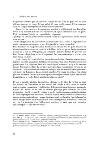 90
2. L’État du port d’escale
L'expérience montre que les contrôles exercés par les États du port sont les plus
efficaces, non pas en raison de leur technicité, mais plutôt à cause de leur caractère
dissuasif à l'égard de l'exploitation de navires non conformes.
Les navires de commerce étrangers sont soumis à la juridiction de tout État côtier
lorsqu'ils se trouvent dans ses eaux intérieures, et à plus forte raison dans ses ports.
L'intervention des États du port répond à deux exigences :
- protéger les citoyens et leur environnement contre les dangers induits par les navires
sous-normes ;
- veiller à l'application des Conventions internationales sur la sécurité et empêcher qu'un
navire en mauvais état ne quitte le port dans lequel il se trouve immobilisé.
Dans la mesure où l'inspection et la détention des navires dans les ports affectent de
manière sensible le commerce maritime et la liberté de la navigation, la convention sur
le droit de la mer de 1982 (partie XII) a cherché à limiter l'étendue des pouvoirs des
États du port à l'égard des navires étrangers et à fixer des procédures très précises pour
l'exercice de ces droits.
Ainsi, l'inspection matérielle d'un navire doit être limitée à l'examen des certificats,
registres ou autres documents dont le navire est tenu d'être muni. Une inspection plus
poussée peut être diligentée dans trois cas de figure seulement : s'il y a de sérieuses
raisons de penser que l'état du navire ne correspond pas aux mentions portées sur les
documents ; si la teneur des documents ne suffit pas pour vérifier l'infraction présumée ;
si le navire ne dispose pas des documents exigibles. Un bateau ne doit pas être retenu
plus que nécessaire, de sorte que si des réparations sont préconisées, il peut être autorisé
à repartir pour se rendre dans le chantier naval de son choix208
.
Devant le caractère aléatoire des contrôles effectués par les États du pavillon ou pour
leur compte, les États côtiers les plus exposés ont cherché à lutter contre les navires
sous-normes en exerçant une véritable police de la navigation maritime dans leurs ports.
L'escale des navires est en effet le moment privilégié pour effectuer des visites
d'inspection visant à prévenir les risques. Seuls des fonctionnaires dûment autorisés par
les États du port peuvent intervenir à bord des bateaux. Outre une bonne connaissance
des normes internationales en vigueur, ils doivent maîtriser l'anglais, être titulaires d'un
brevet de capitaine ou de chef mécanicien, avoir une expérience suffisante du service en
mer ou être diplômés d'un établissement maritime, et avoir reçu une formation
spécialisée pour ce type d'inspections209
.
208
LAUSANNE ((Axelle Prior), « La pollution accidentelle par les hydrocarbures », Travail de licence, le 26
mars 2001, p .12 in http://www.bernaddeflesselbs.com/fr/environnement/theme-maritime/d-lutter-contre-les
pollutions-marines-et-la-sécurité-marine, pp.19-20 du 11/05/011
209
GOURET( Patricia) et CHARPENTIER (David), « La lutte contre la pollution venue de la mer », pp. 5-6 in
http://www.bernarddeflesselbs.com/fr/environnement/theme-13-securite-maritime/d-5lutter-contre-les
pollutions-marines-et-la-securite-marine, du 11/05/2011 à 8hheures 35.
 