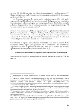 93
de mers. Elle fait référence dans son préambule au principe du « pollueur-payeur ».218
Elle prévoit également que les États doivent mettre en place un dispositif de réponse aux
accidents pétroliers219
.
Les dommages causés par les marées noires sont gigantesques et les coûts qu’ils
engendrent lorsqu’il faut les réparer le sont tout autant. C’est pourquoi une coopération
internationale est indispensable pour une plus grande efficacité dans la lutte contre la
pollution : elle permet à un État de mettre en oeuvre des moyens plus importants que s’il
ne devait compter que sur les siens propres220
.
Instituée pour commencer à l’échelon régional221
, cette coopération interétatique revêt
plusieurs formes, à savoir une obligation d’échange d’informations sur leur organisation
administrative et sur l’identité des services chargés de recevoir les renseignements sur les
événements de pollution, celle qui consiste à mettre en oeuvre les moyens de lutte, ainsi
qu’une obligation d’assistance mutuelle face à ces événements222
.
Concrètement la réponse aux pollutions accidentelles des mers au moyen de la
Convention OPRC repose principalement sur la délimitation des compétences
respectives des États du pavillon et côtier (A), ainsi que le contenu des mesures
opérationnelles de lutte contre les marées noires celles-ci (B).
A – La délimitation des compétences respectives de l’État du pavillon et de l’État du port
Nous verrons au cas par cas la compétence de l’État du pavillon (1) et celle de l’État du
port (2).
218
Tenant compte du principe «pollueur-payeur» en tant que principe général du droit international de
l’environnement …
219
AKOHOU (Dossou Rodrigue), « Exploitation pétrolière en mer et le droit international : Aspects
juridiques et environnementaux pour les États côtiers du Golfe de Guinée », Programme de Bourses de
Recherche Nations Unies-Fondation Nippone du Japon 2007-2008 pp.129-132 in
http://www.bernaddeflesselbs.com/fr/environnement/theme-maritime/d-lutter-contre-les pollutions-marines-
et-la-sécurité-marine, pp.19-20 du 11/05/011)
220
LAUSANNE ((Axelle Prior), « La pollution accidentelle par les hydrocarbures, Travail de licence, le 26 mars
2001 », in http://www.bernaddeflesselbs.com/fr/environnement/theme-maritime/d-lutter-contre-les
pollutions-marines-et-la-sécurité-marine, pp.19-20 du 11/05/011
221
Cf. notamment l’Accord de Bonn du 20 décembre 1989 entre les pays riverains de la Manche et de la Mer
du Nord ou l’Accord de Lisbonne du 17 octobre 1990 entre l’Espagne, la France, le Portugal, le Maroc et la
Communauté européenne.
222
LAUSANNE ((Axelle Prior), « La pollution accidentelle par les hydrocarbures, Travail de licence », le 26
mars 2001, in http://www.bernaddeflesselbs.com/fr/environnement/theme-maritime/d-lutter-contre-les
pollutions-marines-et-la-sécurité-marine, pp.19-20 du 11/05/011.
 