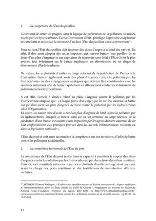 94
1. La compétence de l’État du pavillon
Il convient de noter un progrès dans la logique de prévention de la pollution du milieu
marin par les hydrocarbures. Car la Convention OPRC privilégie l’approche coopérative
de cette lutte et reconnaît la nécessité d’inclure l’État du pavillon dans la prévention223
.
Pour sa part, l’État du pavillon doit imposer des plans d’urgence à bord des navires. En
effet, il doit aussi adopter des textes imposant aux navires battant leur pavillon de se
doter d’un plan d’urgence et aux capitaines de rapporter sans délai à l’État côtier le plus
proche, tout événement sur le bateau impliquant un déversement ou un risque de
déversement d’hydrocarbures.
De même, les exploitants d'unités au large relevant de la juridiction de Parties à la
Convention doivent également avoir des plans d'urgence contre la pollution par les
hydrocarbures ou des arrangements analogues qui doivent être coordonnées avec les
systèmes nationaux afin de lutter rapidement et efficacement contre les événements de
pollution par les hydrocarbures.
A cet effet, l’article 3 alinéa1 relatif au plans d’urgence contre la pollution par les
hydrocarbures dispose que : « Chaque partie doit exiger que les navires autorisés à battre
son pavillon aient un plan d’urgence de bord contre la pollution par les hydrocarbures
selon l’Organisation.
En outre, un navire tenu d’avoir à bord un plan d’urgence de bord contre la pollution par
les hydrocarbures, lorsqu’il se trouve dans un ou un terminal au large relevant de la
juridiction d’une Partie, est soumis à une inspection par les agents dûment autorisés de cet
État conformément aux pratiques prévues dans les accords internationaux existants ou
dans sa législation nationale ».
L’Etat du port se voit aussi reconnaître la compétence sur son territoire, à l’effet de lutter
contre les pollutions accidentelles.
2. La compétence territoriale de l’État du port
La compétence de l’État du port réside dans sa capacité à contrôler le respect des plans
d’urgence contre la pollution par les hydrocarbures, par des acteurs du milieu maritime.
Ceux-ci, sont constitués notamment par les exploitants d’unités au large ainsi que ceux
ayant la charge des ports maritimes et des installations de manutention d’hydro-
carbures.
223
AKOHOU (Dossou Rodrigue), « Exploitation pétrolière en mer et le droit international : Aspects juridiques
et environnementaux pour les États côtiers du Golfe de Guinée », Programme de Bourses de Recherche
Nations Unies-Fondation Nippone du Japon 2007-2008, in http://www.bernaddeflesselbs.com/fr/-
environnement/theme-maritime/d-lutter-contre-les pollutions-marines-et-la-sécurité-marine, pp.19-20 du
11/05/011.
 