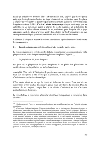 95
En ce qui concerne les premiers cités, l’article3 alinéas 2 et 3 dispose que chaque partie
exige que les exploitants d’unités au large relevant de sa juridiction aient des plans
d’urgence de bord contre la pollution par les hydrocarbures qui soient coordonnés avec
le système national établi224
. L’article3 alinéa 3 dispose que chaque partie exige que les
autorités ou les exploitants ayant la charge des ports maritimes et installations de
manutention d’hydrocarbures relevant de sa juridiction, pour lesquels elle le juge
approprié, aient des plans d’urgence contre la pollution par les hydrocarbures ou des
arrangements analogues qui soient coordonnés avec le système national établi.
Il convient d’analyser à présent le contenu des mesures opérationnelles de lutte contre
les marées noires.
B – Le contenu des mesures opérationnelles de lutte contre les marées noires
Le contenu des mesures opérationnelles de lutte contre les marées noires se résume en la
préparation des plans d’urgence (1) et l’application des plans d’urgence (2).
1. La préparation des plans d’urgence
En guise de la préparation de pans d’urgences, il est prévu des procédures de
notification en cas de pollution par les hydrocarbures.
A cet effet, l’État côtier à l’obligation de prendre des mesures nécessaires pour informer
tout État susceptible d’être touché par la pollution, et tous ont ensemble le devoir
d’assistance en cas de situation critique.
L’État côtier devra en ce qui le concerne, informer les autres États touchés ou
susceptibles d’être touchés des mesures prises pour faire face à la situation. Dans la
mesure de ses moyens, chaque État a un devoir d’assistance en cas d’accident
particulièrement dangereux.
Le préambule de la convention affirme la volonté des États parties à la convention dans
ce sens225
.
224
Conformément à l’art. 6 et approuvés conformément aux procédures prévues par l’autorité nationale
compétente.
225
«Conscientes également qu’en cas d’événement de pollution par les hydrocarbures des mesures promptes et
efficaces sont essentielles pour limiter les dommages qui pourraient résulter d’un tel événement, Soulignant
l’importance d’une préparation efficace pour lutter contre les événements de pollution par les hydrocarbures et le
rôle primordial que les industries pétrolière et maritime ont à cet égard, Reconnaissant en outre l’importance
d’une assistance mutuelle et d’une coopération internationale en ce qui concerne notamment l’échange
d’informations sur les moyens dont disposent les États pour lutter contre des événements de pollution par les
hydrocarbures, l’établissement de plans d’urgence contre la pollution par les hydrocarbures, l’échange de rapports
sur des événements importants susceptibles de toucher l’environnement marin ou le littoral et les intérêts
connexes des États, ainsi que les programmes de recherche-développement portant sur les moyens de combattre la
pollution du milieu marin par les hydrocarbures ».
 