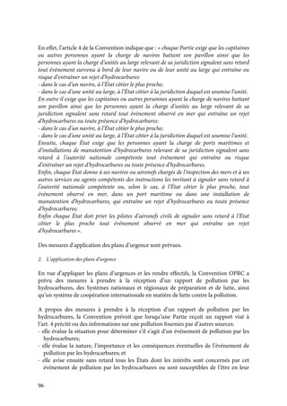 96
En effet, l’article 4 de la Convention indique que : « chaque Partie exige que les capitaines
ou autres personnes ayant la charge de navires battant son pavillon ainsi que les
personnes ayant la charge d’unités au large relevant de sa juridiction signalent sans retard
tout événement survenu à bord de leur navire ou de leur unité au large qui entraîne ou
risque d’entraîner un rejet d’hydrocarbures:
- dans le cas d’un navire, à l’État côtier le plus proche;
- dans le cas d’une unité au large, à l’État côtier à la juridiction duquel est soumise l’unité.
En outre il exige que les capitaines ou autres personnes ayant la charge de navires battant
son pavillon ainsi que les personnes ayant la charge d’unités au large relevant de sa
juridiction signalent sans retard tout événement observé en mer qui entraîne un rejet
d’hydrocarbures ou toute présence d’hydrocarbures:
- dans le cas d’un navire, à l’État côtier le plus proche;
- dans le cas d’une unité au large, à l’État côtier à la juridiction duquel est soumise l’unité.
Ensuite, chaque État exige que les personnes ayant la charge de ports maritimes et
d’installations de manutention d’hydrocarbures relevant de sa juridiction signalent sans
retard à l’autorité nationale compétente tout événement qui entraîne ou risque
d’entraîner un rejet d’hydrocarbures ou toute présence d’hydrocarbures.
Enfin, chaque État donne à ses navires ou aéronefs chargés de l’inspection des mers et à ses
autres services ou agents compétents des instructions les invitant à signaler sans retard à
l’autorité nationale compétente ou, selon le cas, à l’État côtier le plus proche, tout
événement observé en mer, dans un port maritime ou dans une installation de
manutention d’hydrocarbures, qui entraîne un rejet d’hydrocarbures ou toute présence
d’hydrocarbures;
Enfin chaque État doit prier les pilotes d’aéronefs civils de signaler sans retard à l’État
côtier le plus proche tout événement observé en mer qui entraîne un rejet
d’hydrocarbures ».
Des mesures d’application des plans d’urgence sont prévues.
2. L’application des plans d’urgence
En vue d’appliquer les plans d’urgences et les rendre effectifs, la Convention OPRC a
prévu des mesures à prendre à la réception d’un rapport de pollution par les
hydrocarbures, des Systèmes nationaux et régionaux de préparation et de lutte, ainsi
qu’un système de coopération internationale en matière de lutte contre la pollution.
A propos des mesures à prendre à la réception d’un rapport de pollution par les
hydrocarbures, la Convention prévoit que lorsqu’une Partie reçoit un rapport visé à
l’art. 4 précité ou des informations sur une pollution fournies par d’autres sources:
- elle évalue la situation pour déterminer s’il s’agit d’un événement de pollution par les
hydrocarbures;
- elle évalue la nature, l’importance et les conséquences éventuelles de l’événement de
pollution par les hydrocarbures; et
- elle avise ensuite sans retard tous les États dont les intérêts sont concernés par cet
événement de pollution par les hydrocarbures ou sont susceptibles de l’être en leur
 