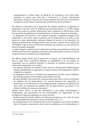 97
communiquant en même temps, les détails de ses évaluations et de toute action
entreprise ou prévue pour faire face à l’événement et d’autres informations
appropriées, jusqu’à la conclusion de l’action entreprise pour faire face à l’événement
ou jusqu’à ce que les États en question aient décidé d’une action commune226
.
Par ailleurs, la Convention fait la promotion des systèmes nationaux et régionaux de
préparation et de lutte contre les pollutions par les hydrocarbures. A cet effet, chaque
Partie met en place un système national pour lutter rapidement et efficacement contre
les événements de pollution par les hydrocarbures. Ce système comporte au minimum:
- la désignation de l’autorité ou des autorités nationales compétentes chargées de la
préparation et de la lutte contre la pollution par les hydrocarbures; du point ou des
points de contact opérationnels nationaux chargés de recevoir et de transmettre les
rapports de pollution par les hydrocarbures visés à l’article 4 précité ; d’une autorité qui
est habilitée à agir au nom de l’État pour demander une assistance ou pour décider de
fournir l’assistance demandée;
-un plan d’urgence national pour la préparation et la lutte qui comporte le schéma des
relations entre les divers organismes concernés, qu’ils soient publics ou privés, en tenant
compte des directives élaborées par l’Organisation.
Par ailleurs, chaque Partie, dans la mesure de ses moyens, soit individuellement, soit
dans le cadre d’une coopération bilatérale ou multilatérale et, le cas échéant, en
coopération avec les industries pétrolière et maritime, les autorités portuaires et les
autres entités appropriées, met en place:
- une quantité minimale de matériel de lutte contre les déversements d’hydrocarbures
disposée préalablement et appropriée au risque encouru et des programmes relatifs à
l’emploi de ce matériel;
- un programme d’exercices à l’intention des organisations de lutte contre la pollution
par les hydrocarbures et de formation du personnel concerné;
- des plans détaillés et des moyens de communications pour lutter contre un événement
de pollution par les hydrocarbures. Ces moyens devraient être disponibles en
permanence; et un mécanisme ou un arrangement pour coordonner les opérations de
lutte contre un événement de pollution par les hydrocarbures, qui puisse, le cas
échéant, mobiliser les ressources nécessaires.
Chaque Partie veille à ce que des informations à jour soient communiquées à
l’Organisation soit directement, soit par l’intermédiaire de l’organisation ou des
arrangements régionaux appropriés, en ce qui concerne:
- l’emplacement, les données relatives aux télécommunications et, s’il y a lieu, les zones
de responsabilité des autorités et services mentionnés à l’al. 1 a);
- les renseignements sur le matériel de lutte contre la pollution et les services d’experts
dans les domaines concernant la lutte contre la pollution par les hydrocarbures et
226
Cf Art. 5 alinéa 1.
 
