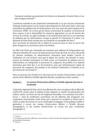 98
l’assistance maritime qui pourraient être fournis sur demande à d’autres États; et son
plan d’urgence national227
.
L’assistance mutuelle et une coopération internationale en ce qui concerne notamment
l’échange d’informations sur les moyens dont disposent les États pour lutter contre des
événements de pollution par les hydrocarbures sont tout aussi une préoccupation de la
Convention OPRC. En ce sens que les Parties conviennent de coopérer, en fonction de
leurs moyens et de la disponibilité de ressources appropriées, en vue de fournir des
services de conseils, un appui technique et du matériel pour faire face à un événement
de pollution par les hydrocarbures, lorsque la gravité de l’événement le justifie, à la
demande de toute Partie touchée par cet événement ou susceptible de l’être228
.
Pour surmonter les obstacles liés au défaut de ressources pour la mise en œuvre des
plans d’urgences, la convention a prévu des facilités.
En effet, Une Partie qui a demandé une assistance peut solliciter de l’Organisation une
aide pour identifier des sources de financement provisoire des frais. En outre, elle prend
les mesures juridiques ou administratives nécessaires pour faciliter l’arrivée et
l’utilisation sur son territoire ainsi que le départ des navires, des aéronefs et autres
moyens de transport participant à la lutte contre un événement de pollution par les
hydrocarbures ou transportant le personnel, les cargaisons, les produits et le matériel
nécessaires pour faire face à un tel événement, ainsi que l’acheminement rapide du
personnel, des cargaisons, des produits et du matériel à destination à l’intérieur et en
provenance de son territoire229
.
Nous ne pouvons nier l’intérêt et le rôle joués par les normes d’intervention contre les
marées noires définies à l’échelle régionale africaine, européenne et états-unienne.
Section 2 : Les normes d’intervention définies à l’échelle régionale africaine et
occidentale
L’approche régionale de lutte contre les pollutions des mers est apparue dès le début des
années1970 comme étant la solution la plus adéquate en matière de préservation des
milieux marins. Les États ont été très largement favorables à la conclusion d’accords «
locaux ». Ainsi de nombreuses conventions ont été élaborées afin d’organiser une
coopération internationale visant d’une part à prévenir les accidents et d’autre part à
mettre en place des actions en cas de catastrophes écologiques. Cette politique semble se
généraliser à travers des normes d’intervention définies à l’échelle africaine
(Paragraphe1), et des normes d’intervention au niveau des pays occidentaux
(Paragraphe 2).
227
Cf Art. 6
228
Le financement des frais afférents à cette assistance se fait sur la base des dispositions énoncées à l’Annexe
de la présente Convention.
229
Cf Art. 7.
 