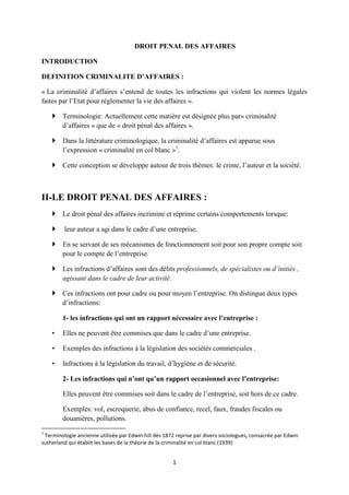 1
DROIT PENAL DES AFFAIRES
INTRODUCTION
DEFINITION CRIMINALITE D’AFFAIRES :
« La criminalité d’affaires s’entend de toutes les infractions qui violent les normes légales
faites par l’Etat pour réglementer la vie des affaires ».
 Terminologie: Actuellement cette matière est désignée plus par« criminalité
d’affaires » que de « droit pénal des affaires ».
 Dans la littérature criminologique, la criminalité d’affaires est apparue sous
l’expression « criminalité en col blanc »1
.
 Cette conception se développe autour de trois thèmes: le crime, l’auteur et la société.
II-LE DROIT PENAL DES AFFAIRES :
 Le droit pénal des affaires incrimine et réprime certains comportements lorsque:
 leur auteur a agi dans le cadre d’une entreprise.
 En se servant de ses mécanismes de fonctionnement soit pour son propre compte soit
pour le compte de l’entreprise.
 Les infractions d’affaires sont des délits professionnels, de spécialistes ou d’initiés ,
agissant dans le cadre de leur activité.
 Ces infractions ont pour cadre ou pour moyen l’entreprise. On distingue deux types
d’infractions:
1- les infractions qui ont un rapport nécessaire avec l’entreprise :
• Elles ne peuvent être commises que dans le cadre d’une entreprise.
• Exemples des infractions à la législation des sociétés commerciales .
• Infractions à la législation du travail, d’hygiène et de sécurité.
2- Les infractions qui n’ont qu’un rapport occasionnel avec l’entreprise:
Elles peuvent être commises soit dans le cadre de l’entreprise, soit hors de ce cadre.
Exemples: vol, escroquerie, abus de confiance, recel, faux, fraudes fiscales ou
douanières, pollutions.
1
Terminologie ancienne utilisée par Edwin hill dès 1872 reprise par divers sociologues, consacrée par Edwin
sutherland qui établit les bases de la théorie de la criminalité en col blanc (1939)
 