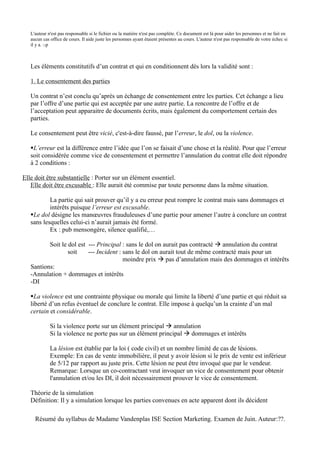 L'auteur n'est pas responsable si le fichier ou la matière n'est pas complète. Ce document est là pour aider les personnes et ne fait en
   aucun cas office de cours. Il aide juste les personnes ayant étaient présentes au cours. L'auteur n'est pas responsable de votre échec si
   il y a. :-p



   Les éléments constitutifs d’un contrat et qui en conditionnent dès lors la validité sont :

   1. Le consentement des parties

   Un contrat n’est conclu qu’après un échange de consentement entre les parties. Cet échange a lieu
   par l’offre d’une partie qui est acceptée par une autre partie. La rencontre de l’offre et de
   l’acceptation peut apparaitre de documents écrits, mais également du comportement certain des
   parties.

   Le consentement peut être vicié, c'est-à-dire faussé, par l’erreur, le dol, ou la violence.

   L’erreur est la différence entre l’idée que l’on se faisait d’une chose et la réalité. Pour que l’erreur
   soit considérée comme vice de consentement et permettre l’annulation du contrat elle doit répondre
   à 2 conditions :

Elle doit être substantielle : Porter sur un élément essentiel.
   Elle doit être excusable : Elle aurait été commise par toute personne dans la même situation.

           La partie qui sait prouver qu’il y a eu erreur peut rompre le contrat mais sans dommages et
           intérêts puisque l’erreur est excusable.
   Le dol désigne les manœuvres frauduleuses d’une partie pour amener l’autre à conclure un contrat
   sans lesquelles celui-ci n’aurait jamais été formé.
           Ex : pub mensongère, silence qualifié,…

          Soit le dol est --- Principal : sans le dol on aurait pas contracté  annulation du contrat
                  soit    --- Incident : sans le dol on aurait tout de même contracté mais pour un
                                         moindre prix  pas d’annulation mais des dommages et intérêts
   Santions:
   -Annulation + dommages et intérêts
   -DI

   La violence est une contrainte physique ou morale qui limite la liberté d’une partie et qui réduit sa
   liberté d’un refus éventuel de conclure le contrat. Elle impose à quelqu’un la crainte d’un mal
   certain et considérable.

             Si la violence porte sur un élément principal  annulation
             Si la violence ne porte pas sur un élément principal  dommages et intérêts

             La lésion est établie par la loi ( code civil) et un nombre limité de cas de lésions.
             Exemple: En cas de vente immobilière, il peut y avoir lésion si le prix de vente est inférieur
             de 5/12 par rapport au juste prix. Cette lésion ne peut être invoqué que par le vendeur.
             Remarque: Lorsque un co-contractant veut invoquer un vice de consentement pour obtenir
             l'annulation et/ou les DI, il doit nécessairement prouver le vice de consentement.

   Théorie de la simulation
   Définition: Il y a simulation lorsque les parties convenues en acte apparent dont ils décident

     Résumé du syllabus de Madame Vandenplas ISE Section Marketing. Examen de Juin. Auteur:??.
 