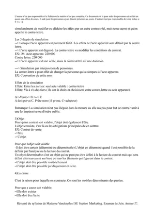 L'auteur n'est pas responsable si le fichier ou la matière n'est pas complète. Ce document est là pour aider les personnes et ne fait en
aucun cas office de cours. Il aide juste les personnes ayant étaient présentes au cours. L'auteur n'est pas responsable de votre échec si
il y a. :-p


simultanément de modifier ou déduire les effets par un autre contrat réel, mais tenu secret et qu'on
appelle le contre-lettre.

Les 3 degrés de simulation
--> Lorsque l'acte apparent est purement fictif. Les effets de l'acte apparent sont détruit par la contre
lettre.
--> L'acte apparent est déguisé. La contre-lettre va modifier les conditions du contrat.
EX: IM: Acte apparent: 220 000
Contre lettre: 250 000
--> L'acte apparent est une vente, mais la contre-lettre est une donation.

---> Simulation par interposition de personnes.
La contre-lettre a pour effet de changer la personne qui a comparu à l'acte apparent.
EX: Convention de prête nom

Effets de la simulation
Effets: Entre les parties: seul acte valable : contre-lettre
Effets: Vis à vis des tiers ( ils ont le choix et choisissent entre contre-lettre ou acte apparent).

A<-Vente-> B <--> C
A doit porvu C. Prête nom ( il prime, C=acheteur)

Remarque: La simulation n'est pas illégale dans la mesure ou elle n'a pas pour but de contre-venir à
une loi impérative ou d'ordre public.

3)Objet
Pour qu'un contrat soit valable, l'objet doit également l'être.
L'objet consiste, c'est là ou les obligations principales de ce contrat.
EX: Contrat de vente:
->Prix
->L'objet

Pour que l'objet soit valable
-Il doit être certain (déterminé ou déterminable) L'objet est déterminé quand il est possible de la
définir par l'analyse ou la lecture du contrat.
Un objet déterminable c'est un objet qui ne peut pas être défini à la lecture du contrat mais qui sera
défini ultérieurement sur base de tous les éléments qui figurent dans le contrat.
−L'objet doit être possible matériellement
−L'objet doit être possible juridiquement et licite.

4)La cause

C'est la raison pour laquelle on contracte. Ce sont les mobiles déterminants des parties.

Pour que a cause soit valable:
−Elle doit exister
−Elle doit être licite

  Résumé du syllabus de Madame Vandenplas ISE Section Marketing. Examen de Juin. Auteur:??.
 