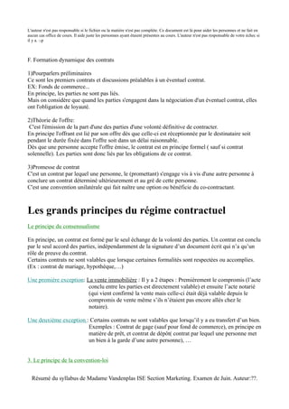 L'auteur n'est pas responsable si le fichier ou la matière n'est pas complète. Ce document est là pour aider les personnes et ne fait en
aucun cas office de cours. Il aide juste les personnes ayant étaient présentes au cours. L'auteur n'est pas responsable de votre échec si
il y a. :-p



F. Formation dynamique des contrats

1)Pourparlers préliminaires
Ce sont les premiers contrats et discussions préalables à un éventuel contrat.
EX: Fonds de commerce...
En principe, les parties ne sont pas liés.
Mais on considère que quand les parties s'engagent dans la négociation d'un éventuel contrat, elles
ont l'obligation de loyauté.

2)Théorie de l'offre:
 C'est l'émission de la part d'une des parties d'une volonté définitive de contracter.
En principe l'offrant est lié par son offre dès que celle-ci est réceptionnée par le destinataire soit
pendant le durée fixée dans l'offre soit dans un délai raisonnable.
Dès que une personne accepte l'offre émise, le contrat est en principe formel ( sauf si contrat
solennelle). Les parties sont donc liés par les obligations de ce contrat.

3)Promesse de contrat
C'est un contrat par lequel une personne, le (promettant) s'engage vis à vis d'une autre personne à
conclure un contrat déterminé ultérieurement et au gré de cette personne.
C'est une convention unilatérale qui fait naître une option ou bénéficie du co-contractant.



Les grands principes du régime contractuel
Le principe du consensualisme

En principe, un contrat est formé par le seul échange de la volonté des parties. Un contrat est conclu
par le seul accord des parties, indépendamment de la signature d’un document écrit qui n’a qu’un
rôle de preuve du contrat.
Certains contrats ne sont valables que lorsque certaines formalités sont respectées ou accomplies.
(Ex : contrat de mariage, hypothèque,…)

Une première exception: La vente immobilière : Il y a 2 étapes : Premièrement le compromis (l’acte
                         conclu entre les parties est directement valable) et ensuite l’acte notarié
                         (qui vient confirmé la vente mais celle-ci était déjà valable depuis le
                         compromis de vente même s’ils n’étaient pas encore allés chez le
                         notaire).

Une deuxième exception : Certains contrats ne sont valables que lorsqu’il y a eu transfert d’un bien.
                        Exemples : Contrat de gage (sauf pour fond de commerce), en principe en
                        matière de prêt, et contrat de dépôt( contrat par lequel une personne met
                        un bien à la garde d’une autre personne), …


3. Le principe de la convention-loi


  Résumé du syllabus de Madame Vandenplas ISE Section Marketing. Examen de Juin. Auteur:??.
 