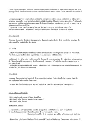 L'auteur n'est pas responsable si le fichier ou la matière n'est pas complète. Ce document est là pour aider les personnes et ne fait en
aucun cas office de cours. Il aide juste les personnes ayant étaient présentes au cours. L'auteur n'est pas responsable de votre échec si
il y a. :-p



Lorsque deux parties concluent un contrat, les obligations créées par ce contrat ont la même force
juridique qu’une loi pour les parties et doivent dès lors être obligatoirement respectées. A défaut, les
parties peuvent être contraintes au respect de leurs obligations par des moyens mis en œuvre par la
puissance publique de l’Etat.
Ce principe a pour conséquence qu’aucune des parties ne peut modifier ou mettre fin
unilatéralement (sans l’accord de l’autre) au contrat sauf si la loi ou le contrat le permet.


2. La capacité

Chacune des parties doit jouir de sa capacité d’exercice, c'est-à-dire de la possibilité juridique de
créer, modifier ou éteindre des droits.


3. L’objet

L’objet qui conditionne la validité du contrat est le contenu des obligations créées : la prestation,
l’abstention, ou la chose dont la propriété ou la jouissance est transférée.

L’objet doit être déterminé et déterminable (lorsque le contrat contient des précisions qui permettent
de l’identifier ultérieurement) et doit être dans le commerce (c'est-à-dire que la propriété peut en
être transférée).
L’objet peut avoir une existence future à condition d’être certaine (véhicule neuf qui au moment de
la vente n’a pas encore été construit).


4. La cause

La cause d’un contrat est le mobile déterminant des parties, c'est-à-dire le but poursuivi par les
parties lors de la formation du contrat.

La cause doit être licite (ne peut pas être interdit ou contraire à une règle d’ordre public).



3. Les Effets des Contrats

Soit exécution de bonne foi dans les délais
Soit inexécution fortuite (cas de force majeure)
Soit inexécution fautive

Inexécution fortuite

Si prestation de service : contrat annulé, les 2 parties sont libérées de leurs obligations.
Si transfert de propriété : Biens fongibles  on remplace les biens.
                            Biens non fongibles  la personne qui achète le bien supporte les frais

  Résumé du syllabus de Madame Vandenplas ISE Section Marketing. Examen de Juin. Auteur:??.
 