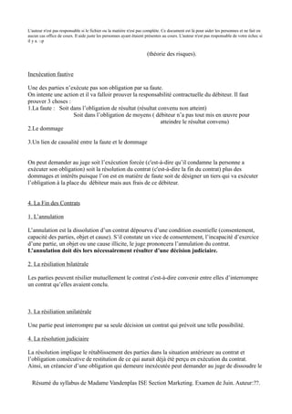 L'auteur n'est pas responsable si le fichier ou la matière n'est pas complète. Ce document est là pour aider les personnes et ne fait en
aucun cas office de cours. Il aide juste les personnes ayant étaient présentes au cours. L'auteur n'est pas responsable de votre échec si
il y a. :-p


                                                                     (théorie des risques).


Inexécution fautive

Une des parties n’exécute pas son obligation par sa faute.
On intente une action et il va falloir prouver la responsabilité contractuelle du débiteur. Il faut
prouver 3 choses :
1.La faute : Soit dans l’obligation de résultat (résultat convenu non atteint)
                   Soit dans l’obligation de moyens ( débiteur n’a pas tout mis en œuvre pour
                                                           atteindre le résultat convenu)
2.Le dommage

3.Un lien de causalité entre la faute et le dommage


On peut demander au juge soit l’exécution forcée (c'est-à-dire qu’il condamne la personne a
exécuter son obligation) soit la résolution du contrat (c'est-à-dire la fin du contrat) plus des
dommages et intérêts puisque l’on est en matière de faute soit de désigner un tiers qui va exécuter
l’obligation à la place du débiteur mais aux frais de ce débiteur.


4. La Fin des Contrats

1. L’annulation

L’annulation est la dissolution d’un contrat dépourvu d’une condition essentielle (consentement,
capacité des parties, objet et cause). S’il constate un vice de consentement, l’incapacité d’exercice
d’une partie, un objet ou une cause illicite, le juge prononcera l’annulation du contrat.
L’annulation doit dès lors nécessairement résulter d’une décision judiciaire.

2. La résiliation bilatérale

Les parties peuvent résilier mutuellement le contrat c'est-à-dire convenir entre elles d’interrompre
un contrat qu’elles avaient conclu.



3. La résiliation unilatérale

Une partie peut interrompre par sa seule décision un contrat qui prévoit une telle possibilité.

4. La résolution judiciaire

La résolution implique le rétablissement des parties dans la situation antérieure au contrat et
l’obligation consécutive de restitution de ce qui aurait déjà été perçu en exécution du contrat.
Ainsi, un créancier d’une obligation qui demeure inexécutée peut demander au juge de dissoudre le

  Résumé du syllabus de Madame Vandenplas ISE Section Marketing. Examen de Juin. Auteur:??.
 
