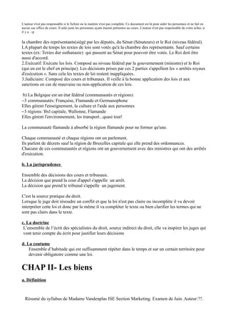 L'auteur n'est pas responsable si le fichier ou la matière n'est pas complète. Ce document est là pour aider les personnes et ne fait en
aucun cas office de cours. Il aide juste les personnes ayant étaient présentes au cours. L'auteur n'est pas responsable de votre échec si
il y a. :-p


la chambre des représentants(siégé par les députés, du Sénat (Sénateurs) et le Roi (niveau fédéral).
LA plupart du temps les textes de lois sont votés qu'à la chambre des représentants. Sauf certains
textes (ex: Textes dur euthanasie) qui passent au Sénat pour pouvoir être votés. Le Roi doit être
aussi d'accord.
2.Exécutif: Exécute les lois. Composé au niveau fédéral par le gouvernement (ministre) et le Roi
(qui en est le chef en principe). Les décisions prises par ces 2 parties s'appellent les « arrêtés royaux
d'exécution ». Sans cela les textes de loi restent inappliquées.
3.Judiciaire: Composé des cours et tribunaux. Il veille à la bonne application des lois et aux
sanctions en cas de mauvaise ou non-application de ces lois.

b) La Belgique est un état fédéral (communautés et régions)
−3 communautés: Française, Flamande et Germanophone
Elles gèrent l'enseignement, la culture et l'aide aux personnes
−3 régions: Bxl capitale, Wallonne, Flamande
Elles gèrent l'environnement, les transport...quasi tout!

La communauté flamande à absorbé la région flamande pour ne former qu'une.

Chaque communauté et chaque régions ont un parlement.
Ils parlent de décrets sauf la région de Bruxelles capitale qui elle prend des ordonnances.
Chacune de ces communautés et régions ont un gouvernement avec des ministres qui ont des arrêtés
d'exécution.

b. La jurisprudence

Ensemble des décisions des cours et tribunaux.
La décision que prend la cour d'appel s'appelle un arrêt.
La décision que prend le tribunal s'appelle un jugement.

C'est la source pratique du droit.
Lorsque le juge doit résoudre un conflit et que la loi n'est pas claire ou incomplète il va devoir
interpréter cette loi et donc par la même il va compléter le texte ou bien clarifier les termes qui ne
sont pas clairs dans le texte.

c. La doctrine
 L’ensemble de l’écrit des spécialistes du droit, source indirect du droit, elle va inspirer les juges qui
 vont tenir compte du écrit pour justifier leurs décisions

d. La coutume
    Ensemble d’habitude qui est suffisamment répéter dans le temps et sur un certain territoire pour
    devenir obligatoire comme une loi.


CHAP II- Les biens
a. Définition



  Résumé du syllabus de Madame Vandenplas ISE Section Marketing. Examen de Juin. Auteur:??.
 