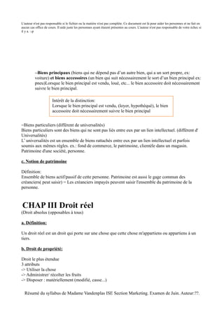 L'auteur n'est pas responsable si le fichier ou la matière n'est pas complète. Ce document est là pour aider les personnes et ne fait en
aucun cas office de cours. Il aide juste les personnes ayant étaient présentes au cours. L'auteur n'est pas responsable de votre échec si
il y a. :-p




          −Biens principaux (biens qui ne dépend pas d’un autre bien, qui a un sort propre, ex:
          voiture) et biens accessoires (un bien qui suit nécessairement le sort d’un bien principal ex:
          pneu)Lorsque le bien principal est vendu, loué, etc... le bien accessoire doit nécessairement
          suivre le bien principal.

                       Intérêt de la distinction:
                       Lorsque le bien principal est vendu, (loyer, hypothéqué), le bien
                       accessoire doit nécessairement suivre le bien principal


−Biens particuliers (différent de universalités)
Biens particuliers sont des biens qui ne sont pas liés entre eux par un lien intellectuel. (différent d'
Universalités)
L’ universalités est un ensemble de biens rattachés entre eux par un lien intellectuel et parfois
soumis aux mêmes règles. ex.: fond de commerce, le patrimoine, clientèle dans un magasin.
Patrimoine d'une société, personne.

c. Notion de patrimoine

Définition:
Ensemble de biens actif/passif de cette personne. Patrimoine est aussi le gage commun des
créanciers( peut saisir) = Les créanciers impayés peuvent saisir l'ensemble du patrimoine de la
personne.



CHAP III Droit réel
(Droit absolus (opposables à tous)

a. Définition:

Un droit réel est un droit qui porte sur une chose que cette chose m'appartiens ou appartiens à un
tiers.

b. Droit de propriété:

Droit le plus étendue
3 attributs
-> Utiliser la chose
-> Administrer/ récolter les fruits
-> Disposer : matériellement (modifié, casse...)

  Résumé du syllabus de Madame Vandenplas ISE Section Marketing. Examen de Juin. Auteur:??.
 