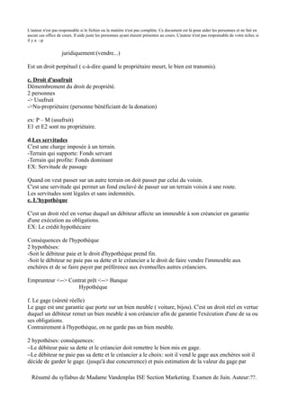 L'auteur n'est pas responsable si le fichier ou la matière n'est pas complète. Ce document est là pour aider les personnes et ne fait en
aucun cas office de cours. Il aide juste les personnes ayant étaient présentes au cours. L'auteur n'est pas responsable de votre échec si
il y a. :-p


                    juridiquement:(vendre...)

Est un droit perpétuel ( c-à-dire quand le propriétaire meurt, le bien est transmis).

c. Droit d'usufruit
Démembrement du droit de propriété.
2 personnes
-> Usufruit
->Nu-propriétaire (personne bénéficiant de la donation)

ex: P – M (usufruit)
E1 et E2 sont nu propriétaire.

d.Les servitudes
C'est une charge imposée à un terrain.
-Terrain qui supporte: Fonds servant
-Terrain qui profite: Fonds dominant
EX: Servitude de passage

Quand on veut passer sur un autre terrain on doit passer par celui du voisin.
C'est une servitude qui permet un fond enclavé de passer sur un terrain voisin à une route.
Les servitudes sont légales et sans indemnités.
e. L'hypothèque

C'est un droit réel en vertue duquel un débiteur affecte un immeuble à son créancier en garantie
d'une exécution au obligations.
EX: Le crédit hypothécaire

Conséquences de l'hypothèque
2 hypothèses:
-Soit le débiteur paie et le droit d'hypothèque prend fin.
-Soit le débiteur ne paie pas sa dette et le créancier a le droit de faire vendre l'immeuble aux
enchères et de se faire payer par préférence aux éventuelles autres créanciers.

Emprunteur <--> Contrat prêt <--> Banque
                   Hypothèque

f. Le gage (sûreté réelle)
Le gage est une garantie que porte sur un bien meuble ( voiture, bijou). C'est un droit réel en vertue
duquel un débiteur remet un bien meuble à son créancier afin de garantie l'exécution d'une de sa ou
ses obligations.
Contrairement à l'hypothèque, on ne garde pas un bien meuble.

2 hypothèses: conséquences:
−Le débiteur paie sa dette et le créancier doit remettre le bien mis en gage.
−Le débiteur ne paie pas sa dette et le créancier a le choix: soit il vend le gage aux enchères soit il
décide de garder le gage. (jusqu'à due concurrence) et puis estimation de la valeur du gage par

  Résumé du syllabus de Madame Vandenplas ISE Section Marketing. Examen de Juin. Auteur:??.
 