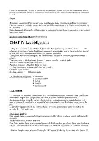 L'auteur n'est pas responsable si le fichier ou la matière n'est pas complète. Ce document est là pour aider les personnes et ne fait en
aucun cas office de cours. Il aide juste les personnes ayant étaient présentes au cours. L'auteur n'est pas responsable de votre échec si
il y a. :-p


l'expert.

Remarque: La caution: C'est une personne garantie, une sûreté personnelle, càd une personne qui
s'engage envers un créancier à payer la dette d'un débiteur déterminé si ce dernier ne paie pas au our
de l'échéance.
On peut par contrat limiter les obligations de la caution en limitant la durée du contrat ou en limitant
le montant garantie.

g. Emphytéose et superficie ( titre informatif)


CHAP IV Les obligations
L’obligation se définit comme le lien de droit entre deux personnes permettant à l’une         (le
créancier) d’imposer à l’autre (le débiteur) un comportement précis sous la forme soit d’un transfert
de droit réel, soit d’une prestation de service, soit une abstention.
L’obligation du débiteur correspond dès lors toujours à un droit du créancier, également appelé
créance.
Prestation positive: Obligation de deonner ( creer ou transférer un droit réel)
Prestation de service: Obligation de faire
Prestation négative: Obligation de ne pas faire
L'obligation entraine toujours un débiteur et créanciers
Créancier ------Débiteur
Droit de créance ------ Obligation/ dette

Les sources des obligations : 1. Le contrat
                              2. Le quasi-contrat
                              3. La loi
                              4. Le délit
                              5. Le quasi-délit

1. Le contrat

Le contrat est un accord de volonté entre deux ou plusieurs personnes en vue de créer, modifier ou
éteindre une ou plusieurs obligations c'est-à-dire en vue de créer des effets juridiques.
Ainsi par contrat de vente, les parties créent plusieurs obligations qui sont essentiellement celle
pour le vendeur du transfert de la propriété d’une chose et celle, pour l’acheteur, du payement du
prix.
La caractéristique essentielle du contrat est ainsi la volonté commune de toutes les parties de
produire des effets juridiques.

2. Les quasi-contrats
C'est un acte licite générateur d'obligations sans accord de volonté préalable entre le débiteur et le
cr éancier.
EX: Paiement inclu. Gestion d'affaires :
C'est l'intervention d'une personnes que l'on appelle le gérant dans les affaires d'une autre (maître de
l'affaire) sans obligations légales ni contractuelles car il l'estime nécessaire et à l'inssu du maître de

  Résumé du syllabus de Madame Vandenplas ISE Section Marketing. Examen de Juin. Auteur:??.
 