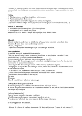 L'auteur n'est pas responsable si le fichier ou la matière n'est pas complète. Ce document est là pour aider les personnes et ne fait en
aucun cas office de cours. Il aide juste les personnes ayant étaient présentes au cours. L'auteur n'est pas responsable de votre échec si
il y a. :-p


l'affaire.
-> Il doit poursuivre son affaire jusqu'à son articuvement.
-> Première obligation: Rembourser
-> Reprendre à son compte les engagements conclus par le gérant.
Le paiement indut est fait par erreur ( payer 2x une facture, payer au mauvais fournisseurs,...)

3.La loi au sens large
−Lois impératives ou d'ordre public (pas de dérogations)
−Lois supplétives de la volonté des parties.
S'applique que si les parties n'ont pas prévu quelque chose dans le contrat.



4.Le délit
Selon le droit civil, un délit est un fait illustre, qu'une personne a commis par sa faute dans
l'intention de nuire et qui cause un dommage à autrui.
EX: Vol, jeter pierres
La personne doit réparer le dommage. Payer des dommages et intérêts.

5.Les quasi-délits
Ils sont à la base de la responsabilité extractuelle.
C'est tout fait quelconque qu'une personne accomplit par sa faute ( même imprudence) sans
intention de nuire et qui cause un dommage à autrui.
La personne doit séparer le domage (payer dommages et intérêts).
On est responsable des dommages causés par sa faute mais également par ceux d'un tiers (parents
responsables de leurs enfants mineurs).
On est responsable des dommages causés par les animaux que l'on a à sa garde.
Un employeur es responsable des dommages causés par son travailleur dans le cadre de l'éxécution
de son contrat de travail.
Les professeurs sont responsables des dommages causés par les enfants.
Le propriétaire d'un immeuble est responsable des dégâts causés par cet immeuble.
Pour avoir une indemnisation, il faut prouver:
-La faute
-Dommage
-Lien de causalité entre la faute et le dommage.

C.Obligations de moyen ou résultat
-C'est l'obligaton pour le débiteur d'arriver à un résultat précis (de résultat).
-C'est une obligation pour le débiteur de faire tout son possible en bon père de famille pour éxecuter
son obligaton ( de moyen).

Un bon père de famille?
C'est un homme normalment prudent et diligent.
LA différence entre les deux se marque au niveau de la preuve.
Pour démontrer la faute, il faut prouver que le résultat n'a pas été obtenu.

E.Théorie générale des contrats.

  Résumé du syllabus de Madame Vandenplas ISE Section Marketing. Examen de Juin. Auteur:??.
 