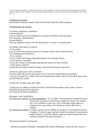 L'auteur n'est pas responsable si le fichier ou la matière n'est pas complète. Ce document est là pour aider les personnes et ne fait en
aucun cas office de cours. Il aide juste les personnes ayant étaient présentes au cours. L'auteur n'est pas responsable de votre échec si
il y a. :-p



1.Définition du contrat.
Accord entre minimum 2 parties, dans le but de faire naître des effets juridiques.

2.Classification des contrats.

a) Contrats unilatéraux et bilatéraux
Contrat unilatéral:
C'est un contrat que ne crée d'obligations que dans le chef d'une seule personne.
EX: Donnation, cautionnement.
Contrat bilatéral:
Crée des obligations dans le chef des deux parties au contrat ou cocontractants.

b) Contrats à titre gratuit et onéreux
-A titre gratuit:
C'est un contrat ou une partie procure un avantage à l'autre sans contre-prestation.
EX: Cautionnement, donnation...
-A titre onéreux:
C'est un contrat dans lequel chaque partie prouve un avantage à l'autre.
-A titre onéreux commutatif:
Ce sont des contrats ou l'avantage réciproque des parties est fixé à l'avance.
-A titre onéreux aléatoire:
Contrat dont l'avantage résulte d'un aléas, càd possibilité de gain ou de pertes.

c)Contrats consensuels, réels et solennels.
-Contrat valable dès que les deux parties sont en accord de consentement (consensuel)
-Pour que le contrat soit valable il faut le consentement des parties: plus la remise de la chose (réel)
que fait l'objet du contrat.

Contrat réel: exemple: gage, prêt, dépôt

-Contrat que est valable si: Il faut l'accord de volonté des deux parties, mais en plus, certaines
formalités qui doivent être respectées.
EX: Donation de biens immobiliers...

Remarque: vente immobilières
Une première exception: La vente immobilière : Il y a 2 étapes : Premièrement le compromis (l’acte
                         conclu entre les parties est directement valable) et ensuite l’acte notarié
                         (qui vient confirmé la vente mais celle-ci était déjà valable depuis le
                         compromis de vente même s’ils n’étaient pas encore allés chez le
                         notaire).
Une deuxième exception : Certains contrats ne sont valables que lorsqu’il y a eu transfert d’un bien.
                         Exemples : Contrat de gage (sauf pour fond de commerce), en principe en
                         matière de prêt, et contrat de dépôt( contrat par lequel une personne met
                         un bien à la garde d’une autre personne), …

d)Contrats principaux et accessoires

  Résumé du syllabus de Madame Vandenplas ISE Section Marketing. Examen de Juin. Auteur:??.
 