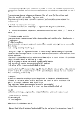 L'auteur n'est pas responsable si le fichier ou la matière n'est pas complète. Ce document est là pour aider les personnes et ne fait en
aucun cas office de cours. Il aide juste les personnes ayant étaient présentes au cours. L'auteur n'est pas responsable de votre échec si
il y a. :-p


Contrat principal: Contrat qui existe par lui même. Si le prêt prend fin, l'hypothèque aussi.
Distinction quand le prêt prend fin, l'accessoire aussi.
Contrat accessoire: contrat qui est conclu pour assurer l'exécution d'un contrat principal (ex:
cautionnement)

e) Contrats personnels et non personnels.
CNP: Contrats conclues sans tenir compte de la personnalité des parties contractantes.

CP: Contrat conclu en tenant compte de la personnalité d'une ou des deux parties. (EX: Contrats de
travail, ...)

f)Contrats nommés et innomés
Un contrat nommé est un contrat qui a été tellement utilisé que le législateur lui a donné un nom et
l'a réglementé.
EX: Dépôt, mandats...
Contrats innomés: soit ce sont des contrats moins utilisés mais qui souvent portent un nom issu du
droit étranger.
(EX: Leasing, factoring, franchising...)

Leasing: Il n'y a pas une réglementation de la loi sur le leasing. C'est un contrat pour lequel une
société de contrat leasing achète au fait construire pour un client déterminé soit un immeuble soit du
matériel déterminé.
Il lui donne ce bien en location pour une certaine période et pour un certain montant avec possibilité
pour le client à l'échéance de la période de location;
-Soit de mettre fin au contrat et restituer le bien à la société leasing.
-Soit poursuivre la location pour un montant fixé dès le départ.
-Soit acheter le bien pour un montant fixé dès le départ.

Contrat de factoring: C'est un contrat par lequel le factor rachète les créances qu'une autre entreprise
possède vis-à-vis de ses clients après avoir évalué le montant de ses créances et y avoir déduit un
droit de factoring ( commission)

-Entreprise
-Contrat de franchising: contrat par lequel une personne, le franchiseur, permet à une autre
personne, le franchisé, d'utiliser son nom, sa marque, son logo et de vendre ses produits et/ou
services moyennant le paiement d'une rémunération.
C'est souvent un % du prêt de vente ou d'achat ( c'est la commission)
Le franchiseur impose au franchisé de ne vendre que des produits ( l'exclusivité)

Intérêt?
Le franchiseur ne risque pas grand chose car c'est le franchisé qui investit ( aucun risque)

Contrats nommés et innomés:
c > droit étrangers
c « crées/ les partis »

3.Conditions de validité des contrats

  Résumé du syllabus de Madame Vandenplas ISE Section Marketing. Examen de Juin. Auteur:??.
 