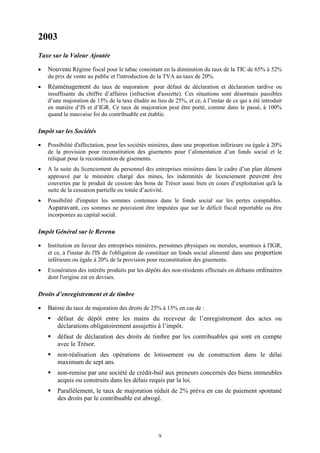 9
2003
Taxe sur la Valeur Ajoutée
 Nouveau Régime fiscal pour le tabac consistant en la diminution du taux de la TIC de 65% à 52%
du prix de vente au public et l'introduction de la TVA au taux de 20%.
 Réaménagement du taux de majoration pour défaut de déclaration et déclaration tardive ou
insuffisante du chiffre d’affaires (infraction d'assiette). Ces situations sont désormais passibles
d’une majoration de 15% de la taxe éludée au lieu de 25%, et ce, à l’instar de ce qui a été introduit
en matière d’IS et d’IGR. Ce taux de majoration peut être porté, comme dans le passé, à 100%
quand la mauvaise foi du contribuable est établie.
Impôt sur les Sociétés
 Possibilité d'affectation, pour les sociétés minières, dans une proportion inférieure ou égale à 20%
de la provision pour reconstitution des gisements pour l’alimentation d’un fonds social et le
reliquat pour la reconstitution de gisements.
 A la suite du licenciement du personnel des entreprises minières dans le cadre d’un plan dûment
approuvé par le ministère chargé des mines, les indemnités de licenciement peuvent être
couvertes par le produit de cession des bons de Trésor aussi bien en cours d’exploitation qu'à la
suite de la cessation partielle ou totale d’activité.
 Possibilité d'imputer les sommes contenues dans le fonds social sur les pertes comptables.
Auparavant, ces sommes ne pouvaient être imputées que sur le déficit fiscal reportable ou être
incorporées au capital social.
Impôt Général sur le Revenu
 Institution en faveur des entreprises minières, personnes physiques ou morales, soumises à l'IGR,
et ce, à l'instar de l'IS de l'obligation de constituer un fonds social alimenté dans une proportion
inférieure ou égale à 20% de la provision pour reconstitution des gisements.
 Exonération des intérêts produits par les dépôts des non-résidents effectués en dirhams ordinaires
dont l'origine est en devises.
Droits d’enregistrement et de timbre
 Baisse du taux de majoration des droits de 25% à 15% en cas de :
 défaut de dépôt entre les mains du receveur de l’enregistrement des actes ou
déclarations obligatoirement assujettis à l’impôt.
 défaut de déclaration des droits de timbre par les contribuables qui sont en compte
avec le Trésor.
 non-réalisation des opérations de lotissement ou de construction dans le délai
maximum de sept ans.
 non-remise par une société de crédit-bail aux preneurs concernés des biens immeubles
acquis ou construits dans les délais requis par la loi.
 Parallèlement, le taux de majoration réduit de 2% prévu en cas de paiement spontané
des droits par le contribuable est abrogé.
 
