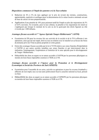 11
Dispositions communes à l’Impôt des patentes et à la Taxe urbaine
 Réduction de 4% à 3% du taux appliqué sur le prix de revient des terrains, constructions,
agencements, matériels et outillages pour la détermination de la valeur locative minimale servant
de base de calcul à la taxe proportionnelle.
 Application d’une pénalité de 10% pour paiement tardif de l'impôt en plus des majorations de 5%
et 0,5% susvisées. En revanche, pour la taxe urbaine, la pénalité et les majorations de retard ne
s’appliquent pas lorsque le montant de la cote ou de la quote-part des droits figurant au rôle
n’excède pas 1.000 dirhams.
Avantages fiscaux accordés à l' "Agence Spéciale Tanger-Méditerranée" (ASTM)
 Exonération de l'IS pour les revenus liés aux activités de la société et de la TVA afférente à ses
opérations, ainsi que de tout impôt, droit ou taxe en relation avec le transfert en sa faveur des biens
du domaine privé de l’Etat en pleine propriété et à titre gratuit.
 Octroi des avantages fiscaux accordés par la loi n°19-94 relative aux zones franches d'exportation
à l'ASTM et aux autres sociétés installées aux zones franches et qui interviennent dans la
réalisation, l'aménagement, l'exploitation et l'entretien de la zone spéciale pour le développement
de Tanger- Méditerranée.
 Déductibilité des dons en argent ou en nature accordés à l'ASTM par les personnes physiques ou
morales de leurs bases imposables soumises à l’IGR ou à l’IS.
Avantages fiscaux accordés à l’Agence pour la Promotion et le Développement
Economique et Social des Provinces du Sud (APDEPS)
 Exonération pour l’ensemble de ses actes, activités ou opérations et pour les revenus éventuels y
afférents de tout impôt, taxe ou tout autre prélèvement fiscal à caractère national ou local, présent
ou futur.
 Déductibilité des dons en argent ou en nature accordés à l'APDEPS par les personnes physiques
ou morales de leurs bases imposables soumises à l’IGR ou à l’IS.
 