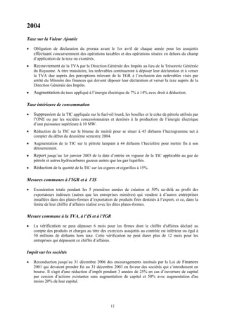 12
2004
Taxe sur la Valeur Ajoutée
 Obligation de déclaration du prorata avant le 1er avril de chaque année pour les assujettis
effectuant concurremment des opérations taxables et des opérations situées en dehors du champ
d’application de la taxe ou exonérés.
 Recouvrement de la TVA par la Direction Générale des Impôts au lieu de la Trésorerie Générale
du Royaume. A titre transitoire, les redevables continueront à déposer leur déclaration et à verser
la TVA due auprès des perceptions relevant de la TGR à l’exclusion des redevables visés par
arrêté du Ministre des finances qui doivent déposer leur déclaration et verser la taxe auprès de la
Direction Générale des Impôts.
 Augmentation du taux appliqué à l’énergie électrique de 7% à 14% avec droit à déduction.
Taxe intérieure de consommation
 Suppression de la TIC appliquée sur le fuel-oil lourd, les houilles et le coke de pétrole utilisés par
l’ONE ou par les sociétés concessionnaires et destinés à la production de l’énergie électrique
d’une puissance supérieure à 10 MW.
 Réduction de la TIC sur le bitume de moitié pour se situer à 45 dirhams l’hectogramme net à
compter du début du deuxième semestre 2004.
 Augmentation de la TIC sur le pétrole lampant à 44 dirhams l’hectolitre pour mettre fin à son
détournement.
 Report jusqu’au 1er janvier 2005 de la date d’entrée en vigueur de la TIC applicable au gaz de
pétrole et autres hydrocarbures gazeux autres que les gaz liquéfiés.
 Réduction de la quotité de la TIC sur les cigares et cigarillos à 15%.
Mesures communes à l’IGR et à l’IS
 Exonération totale pendant les 5 premières années de création et 50% au-delà au profit des
exportateurs indirects (autres que les entreprises minières) qui vendent à d’autres entreprises
installées dans des plates-formes d’exportation de produits finis destinés à l’export, et ce, dans la
limite de leur chiffre d’affaires réalisé avec les dites plates-formes.
Mesure commune à la TVA, à l’IS et à l’IGR
 La vérification ne peut dépasser 6 mois pour les firmes dont le chiffre d'affaires déclaré au
compte des produits et charges au titre des exercices assujettis au contrôle est inférieur ou égal à
50 millions de dirhams hors taxe. Cette vérification ne peut durer plus de 12 mois pour les
entreprises qui dépassent ce chiffre d’affaires.
Impôt sur les sociétés
 Reconduction jusqu’au 31 décembre 2006 des encouragements institués par la Loi de Finances
2001 qui devaient prendre fin au 31 décembre 2003 en faveur des sociétés qui s’introduisent en
bourse. Il s'agit d'une réduction d’impôt pendant 3 années de 25% en cas d’ouverture de capital
par cession d’actions existantes sans augmentation de capital et 50% avec augmentation d'au
moins 20% de leur capital.
 