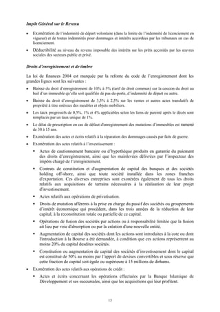 13
Impôt Général sur le Revenu
 Exonération de l’indemnité de départ volontaire (dans la limite de l’indemnité de licenciement en
vigueur) et de toutes indemnités pour dommages et intérêts accordées par les tribunaux en cas de
licenciement.
 Déductibilité au niveau du revenu imposable des intérêts sur les prêts accordés par les œuvres
sociales des secteurs public et privé.
Droits d’enregistrement et de timbre
La loi de finances 2004 est marquée par la refonte du code de l’enregistrement dont les
grandes lignes sont les suivantes :
 Baisse du droit d’enregistrement de 10% à 5% (tarif de droit commun) sur la cession du droit au
bail d’un immeuble qu’elle soit qualifiée de pas-de-porte, d’indemnité de départ ou autre.
 Baisse du droit d’enregistrement de 3,5% à 2,5% sur les ventes et autres actes translatifs de
propriété à titre onéreux des meubles et objets mobiliers.
 Les taux progressifs de 0,5%, 1% et 4% applicables selon les liens de parenté après le décès sont
remplacés par un taux unique de 1%.
 Le délai de prescription en cas de défaut d'enregistrement des mutations d’immeubles est ramené
de 30 à 15 ans.
 Exonération des actes et écrits relatifs à la réparation des dommages causés par faits de guerre.
 Exonération des actes relatifs à l’investissement :
 Actes de cautionnement bancaire ou d’hypothèque produits en garantie du paiement
des droits d’enregistrement, ainsi que les mainlevées délivrées par l’inspecteur des
impôts chargé de l’enregistrement.
 Contrats de constitution et d'augmentation de capital des banques et des sociétés
holding off-shore, ainsi que toute société installée dans les zones franches
d'exportation. Ces diverses entreprises sont exonérées également de tous les droits
relatifs aux acquisitions de terrains nécessaires à la réalisation de leur projet
d'investissement.
 Actes relatifs aux opérations de privatisation.
 Droits de mutation afférents à la prise en charge du passif des sociétés ou groupements
d’intérêt économique qui procèdent, dans les trois années de la réduction de leur
capital, à la reconstitution totale ou partielle de ce capital.
 Opérations de fusion des sociétés par actions ou à responsabilité limitée que la fusion
ait lieu par voie d'absorption ou par la création d'une nouvelle entité.
 Augmentation de capital des sociétés dont les actions sont introduites à la cote ou dont
l'introduction à la Bourse a été demandée, à condition que ces actions représentent au
moins 20% du capital desdites sociétés.
 Constitution ou augmentation de capital des sociétés d’investissement dont le capital
est constitué de 50% au moins par l’apport de devises convertibles et sous réserve que
cette fraction de capital soit égale ou supérieure à 15 millions de dirhams.
 Exonération des actes relatifs aux opérations de crédit :
 Actes et écrits concernant les opérations effectuées par la Banque Islamique de
Développement et ses succursales, ainsi que les acquisitions qui leur profitent.
 
