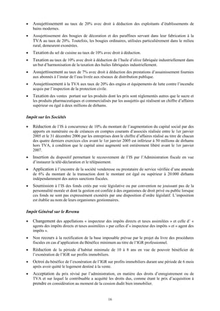 16
 Assujettissement au taux de 20% avec droit à déduction des exploitants d’établissements de
bains modernes.
 Assujettissement des bougies de décoration et des paraffines servant dans leur fabrication à la
TVA au taux de 20%. Toutefois, les bougies ordinaires, utilisées particulièrement dans le milieu
rural, demeurent exonérées.
 Taxation du sel de cuisine au taux de 10% avec droit à déduction.
 Taxation au taux de 10% avec droit à déduction de l’huile d’olive fabriquée industriellement dans
un but d’harmonisation de la taxation des huiles fabriquées industriellement.
 Assujettissement au taux de 7% avec droit à déduction des prestations d’assainissement fournies
aux abonnés à l’instar de l’eau livrée aux réseaux de distribution publique.
 Assujettissement à la TVA aux taux de 20% des engins et équipements de lutte contre l’incendie
acquis par l’inspection de la protection civile.
 Taxation des ventes portant sur les produits dont les prix sont réglementés autres que le sucre et
les produits pharmaceutiques et commercialisés par les assujettis qui réalisent un chiffre d’affaires
supérieur ou égal à deux millions de dirhams.
Impôt sur les Sociétés
 Réduction de l’IS à concurrence de 10% du montant de l’augmentation du capital social par des
apports en numéraire ou de créances en comptes courants d’associés réalisée entre le 1er janvier
2005 et le 31 décembre 2006 par les entreprises dont le chiffre d’affaires réalisé au titre de chacun
des quatre derniers exercices clos avant le 1er janvier 2005 est inférieur à 50 millions de dirhams
hors TVA, à condition que le capital ainsi augmenté soit entièrement libéré avant le 1er janvier
2007.
 Insertion du dispositif permettant le recouvrement de l’IS par l’Administration fiscale en vue
d’instaurer la télé-déclaration et le télépaiement.
 Application à l’encontre de la société venderesse ou prestataire de service vérifiée d’une amende
de 6% du montant de la transaction dont le montant est égal ou supérieur à 20.000 dirhams
indépendamment des autres sanctions fiscales.
 Soumission à l’IS des fonds créés par voie législative ou par convention ne jouissant pas de la
personnalité morale et dont la gestion est confiée à des organismes de droit privé ou public lorsque
ces fonds ne sont pas expressément exonérés par une disposition d’ordre législatif. L’imposition
est établie au nom de leurs organismes gestionnaires.
Impôt Général sur le Revenu
 Changement des appellations « inspecteur des impôts directs et taxes assimilées » et celle d’ «
agents des impôts directs et taxes assimilées » par celles d’« inspecteur des impôts » et « agent des
impôts ».
 Non recours à la rectification de la base imposable prévue par le projet du livre des procédures
fiscales en cas d’application du Bénéfice minimum au titre de l’IGR professionnel.
 Réduction de la période d’habitat minimale de 10 à 8 ans en vue de pouvoir bénéficier de
l’exonération de l’IGR sur profits immobiliers.
 Octroi du bénéfice de l’exonération de l’IGR sur profits immobiliers durant une période de 6 mois
après avoir quitté le logement destiné à la vente.
 Acceptation du prix révisé par l’administration, en matière des droits d’enregistrement ou de
TVA et sur lequel le contribuable a acquitté les droits dus, comme étant le prix d’acquisition à
prendre en considération au moment de la cession dudit bien immobilier.
 