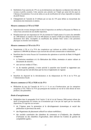 17
 Institution d’une sanction de 15% en cas de déclarations non déposées ou déposées hors délai des
revenus et profits exonérés. Cette sanction sera calculée sur l’impôt qui aurait dû être payé en
l’absence d’exonération. Il en est de même en cas de rectification de la base imposable en matière
de profit foncier.
 Changement de l’amende de 25 dirhams par un taux de 15% pour défaut ou inexactitude des
déclarations des traitements et salaires.
Mesures communes à l’IS et à l’IGR
 Imposition des revenus étrangers dont le droit d’imposition est attribué au Royaume du Maroc en
vertu d’une convention de non double imposition.
 Remplacement par une majoration de 15% du montant de l’impôt retenu à la source des amendes
de 1.000 dirhams en matière d’IS et de 500 dirhams en matière d’IGR pour défaut de déclaration,
déclaration hors délai, incomplète ou insuffisante des produits bruts versés à des personnes
physiques ou morales non-résidentes.
Mesures communes à l’IS et à la TVA
 Soumission à l’IS et à la TVA des coopératives qui réalisent un chiffre d’affaires égal ou
supérieur à 5.000.000 de dirhams et qui exercent des activités commerciales et industrielles.
 Insertion dans les textes fiscaux de l’exonération des opérations et activités de Bank Al-Maghrib
se rapportant :
 à l’émission monétaire et à la fabrication des billets, monnaies et autres valeurs et
documents de sécurité ;
 aux services rendus à l’Etat ;
 et, de manière générale, à toute activité à caractère non lucratif se rapportant aux
missions qui lui sont dévolues par les lois et règlements en vigueur.

 Insertion du dispositif de la télé-déclaration et du télépaiement de l’IS et de la TVA par
l’Administration fiscale
Mesures communes à l’IS, à l’IGR et à la TVA
 Réduction du taux de l’amende de 10 % à 1 % en cas d’inobservation, par les entreprises
assujetties à l’IS, l’IGR et la TVA qui pratiquent des tournées en vue de la vente directe de leurs
produits à des patentables.
Droits d’enregistrement
 Intégration dans le paragraphe II de l’article 13 de la Loi de Finances 2004 portant refonte des
droits d’enregistrement de certains cas d’exonération qui n’ont pas été repris par les nouvelles
dispositions. Il s’agit des cas suivants :
 de l’Agence pour la promotion et le développement économique et social des
préfectures et provinces du nord ;
 des Organismes de placement collectif en valeurs mobilières ;
 des sociétés constituées des chambres de commerce et d’industrie, des chambres
d’artisanat ou des chambres d’agriculture, dont relèvent les Centres de gestion de
comptabilité agréés ;
 