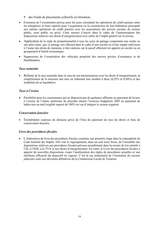 18
 des Fonds de placements collectifs en titrisation.
 Extension de l’exonération prévue pour les actes constatant les opérations de crédit passées entre
les entreprises et leurs salariés pour l’acquisition ou la construction de leur habitation principale
aux mêmes opérations de crédit passées avec les associations des œuvres sociales du secteur
public, semi public ou privé. Cette mesure s’inscrit dans le cadre de l’harmonisation des
dispositions relatives aux droits d’enregistrement avec celles de l’impôt général sur le revenu.
 Application de la règle de proportionnalité à tous les actes de partage comportant une soulte ou
une plus-value, que ce partage soit effectué dans le cadre d’une société ou d’une simple indivision
à l’instar des droits de mutation, à titre onéreux sur le passif affectant les apports en société ou en
groupement d’intérêt économique.
 Suppression de l’exonération des véhicules propriété des œuvres privées d’assistance et de
bienfaisance.
Taxe notariale
 Refonte de la taxe notariale dans le sens de son harmonisation avec les droits d’enregistrement, la
simplification de la structure des taux en réduisant leur nombre à deux (0,25% et 0,50%) et des
modalités de sa liquidation.
Taxe à l’essieu
 Possibilité pour les camionneurs qui ne disposent pas de quittance afférente au paiement de la taxe
à l’essieu de l’année antérieure de procéder durant l’exercice budgétaire 2005 au paiement de
ladite taxe au tarif exigible majoré de 100% en vue d’intégrer le secteur organisé.
Conservation foncière
 Exonération expresse du domaine privé de l’Etat du paiement de tous les droits et frais de
conservation foncière.
Livre des procédures fiscales
 L’élaboration du livre des procédures fiscales constitue une première étape dans la conception du
Code Général des Impôts. Elle vise le regroupement, dans un seul texte fiscal, de l’ensemble des
dispositions relatives aux procédures fiscales prévues actuellement dans les textes de lois relatifs à
l’IS, à l’IGR, à la TVA et aux droits d’enregistrement. En outre, le Livre des procédures fiscales a
apporté de nouvelles dispositions visant l’amélioration des règles de procédures actuelles et une
meilleure efficacité du dispositif en vigueur. C’est le cas notamment de l’institution du recours
judiciaire suite aux décisions définitives de la Commission Locale de Taxation.
 