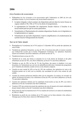 19
2006
Livre d’assiette et de recouvrement
 Elaboration du livre d’assiette et de recouvrement après l’élaboration en 2005 du livre des
procédures fiscales. Le livre d’assiette et de recouvrement consiste en :
 la reprise intégrale, à droit constant, des dispositions prévues dans les textes fiscaux en
vigueur relatifs à l’IS, l’IR, la TVA et les droits d’enregistrement,
 le regroupement de l'ensemble des dispositions fiscales relatives à l'assiette et au
recouvrement prévues par les textes particuliers,
 l'actualisation et l'harmonisation de certaines dispositions fiscales avec la législation et
la réglementation en vigueur,
 l'introduction de nouvelles dispositions visant la simplification et la modernisation du
système fiscal et l'élargissement de l'assiette.
Taxe sur la Valeur Ajoutée
 Prorogation de l’exonération de la TVA jusqu’au 31 décembre 2010 au profit des opérations de
micro-crédit.
 Taxation des opérations financières, au taux de 10% à l’exclusion des prêts et avances consentis
aux Collectivités Locales par le Fonds d’Equipement Communal. Les opérations financières
étaient soit exonérées sans droit à déduction, soit taxées au taux de 7%.
 Taxation du beurre au taux de 14%.
 Taxation du riz usiné, des farines et semoules de riz et des farines de féculents et des pâtes
alimentaires au taux de 10%, avec droit à déduction, au lieu de 7% sans droit à déduction.
 Taxation au taux de 20% au lieu de 7% des bicyclettes, des pneus et chambres à air pour
bicyclettes, de l’abonnement aux services de radiodiffusion-télévision n’émettant des programmes
qu’à l’intention des abonnées auxdits services et des aliments composés.
 Taxation au taux normal de 20% au lieu de 14% des confitures, des opérations de vente et de
livraison portant sur le café (vert ou torréfié), des succédanés de café et des extraits de café
soluble.
 Taxation de certaines professions libérales telles que les interprètes, les notaires, les avocats, les
adouls, les huissiers de justice et les vétérinaires au taux de 10%, avec droit à déduction, au lieu de
7% sans droit à déduction.
 Taxation des opérations réalisées par les exploitants d’auto-écoles au taux de 20% avec droit à
déduction au lieu de l’exonération sans droit à déduction.
 Taxation à 20% des recettes provenant des opérations des jeux de hasard, de la loterie nationale et
du pari mutuel urbain au lieu de l’exonération sans droit à déduction.
 Relèvement du seuil d’exonération de la TVA en matière de livraison à soi même de construction
de 240 m² à 300m².
 Restitution au profit des non résidents de la TVA payés sur les biens destinée à être utilisés à
l'étranger pour les biens d'une valeur de 2.000 dirhams (TTC).
 