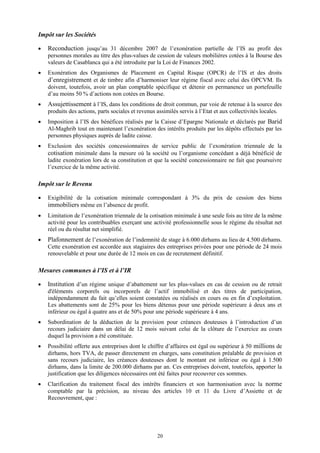 20
Impôt sur les Sociétés
 Reconduction jusqu’au 31 décembre 2007 de l’exonération partielle de l’IS au profit des
personnes morales au titre des plus-values de cession de valeurs mobilières cotées à la Bourse des
valeurs de Casablanca qui a été introduite par la Loi de Finances 2002.
 Exonération des Organismes de Placement en Capital Risque (OPCR) de l’IS et des droits
d’enregistrement et de timbre afin d’harmoniser leur régime fiscal avec celui des OPCVM. Ils
doivent, toutefois, avoir un plan comptable spécifique et détenir en permanence un portefeuille
d’au moins 50 % d’actions non cotées en Bourse.
 Assujettissement à l’IS, dans les conditions de droit commun, par voie de retenue à la source des
produits des actions, parts sociales et revenus assimilés servis à l’Etat et aux collectivités locales.
 Imposition à l’IS des bénéfices réalisés par la Caisse d’Epargne Nationale et déclarés par Barid
Al-Maghrib tout en maintenant l’exonération des intérêts produits par les dépôts effectués par les
personnes physiques auprès de ladite caisse.
 Exclusion des sociétés concessionnaires de service public de l’exonération triennale de la
cotisation minimale dans la mesure où la société ou l’organisme concédant a déjà bénéficié de
ladite exonération lors de sa constitution et que la société concessionnaire ne fait que poursuivre
l’exercice de la même activité.
Impôt sur le Revenu
 Exigibilité de la cotisation minimale correspondant à 3% du prix de cession des biens
immobiliers même en l’absence de profit.
 Limitation de l’exonération triennale de la cotisation minimale à une seule fois au titre de la même
activité pour les contribuables exerçant une activité professionnelle sous le régime du résultat net
réel ou du résultat net simplifié.
 Plafonnement de l’exonération de l’indemnité de stage à 6.000 dirhams au lieu de 4.500 dirhams.
Cette exonération est accordée aux stagiaires des entreprises privées pour une période de 24 mois
renouvelable et pour une durée de 12 mois en cas de recrutement définitif.
Mesures communes à l’IS et à l’IR
 Institution d’un régime unique d’abattement sur les plus-values en cas de cession ou de retrait
d'éléments corporels ou incorporels de l’actif immobilisé et des titres de participation,
indépendamment du fait qu’elles soient constatées ou réalisés en cours ou en fin d’exploitation.
Les abattements sont de 25% pour les biens détenus pour une période supérieure à deux ans et
inférieur ou égal à quatre ans et de 50% pour une période supérieure à 4 ans.
 Subordination de la déduction de la provision pour créances douteuses à l’introduction d’un
recours judiciaire dans un délai de 12 mois suivant celui de la clôture de l’exercice au cours
duquel la provision a été constituée.
 Possibilité offerte aux entreprises dont le chiffre d’affaires est égal ou supérieur à 50 millions de
dirhams, hors TVA, de passer directement en charges, sans constitution préalable de provision et
sans recours judiciaire, les créances douteuses dont le montant est inférieur ou égal à 1.500
dirhams, dans la limite de 200.000 dirhams par an. Ces entreprises doivent, toutefois, apporter la
justification que les diligences nécessaires ont été faites pour recouvrer ces sommes.
 Clarification du traitement fiscal des intérêts financiers et son harmonisation avec la norme
comptable par la précision, au niveau des articles 10 et 11 du Livre d’Assiette et de
Recouvrement, que :
 
