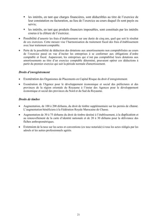 21
 les intérêts, en tant que charges financières, sont déductibles au titre de l’exercice de
leur constatation ou facturation, au lieu de l’exercice au cours duquel ils sont payés ou
servis;
 les intérêts, en tant que produits financiers imposables, sont constitués par les intérêts
courus à la clôture de l’exercice.
 Possibilité d’amortir les frais d’établissement sur une durée de cinq ans, quel que soit le résultat
de ces exercices. Cette mesure vise l’harmonisation du traitement fiscal des frais d’établissement
avec leur traitement comptable.
 Perte de la possibilité de déduction des dotations aux amortissements non comptabilisées au cours
de l’exercice passé en vue d’inciter les entreprises à se conformer aux obligations d’ordre
comptable et fiscal. Auparavant, les entreprises qui n’ont pas comptabilisé leurs dotations aux
amortissements au titre d’un exercice comptable déterminé, pouvaient opérer ces déductions à
partir du premier exercice qui suit la période normale d'amortissement.
Droits d’enregistrement
 Exonération des Organismes de Placements en Capital Risque du droit d’enregistrement.
 Exonération de l'Agence pour le développement économique et social des préfectures et des
provinces de la région orientale du Royaume à l’instar des Agences pour le développement
économique et social des provinces du Nord et du Sud du Royaume.
Droits de timbre
 Augmentation, de 100 à 200 dirhams, du droit de timbre supplémentaire sur les permis de chasse.
L’augmentation bénéficiera à la Fédération Royale Marocaine de Chasse.
 Augmentation de 30 à 75 dirhams du droit de timbre destiné à l’établissement, à la duplication et
au renouvellement de la carte d’identité nationale et de 20 à 30 dirhams pour la délivrance des
fiches anthropométriques.
 Extension de la taxe sur les actes et conventions (ex taxe notariale) à tous les actes rédigés par les
adouls et les autres professionnels agréés.
 