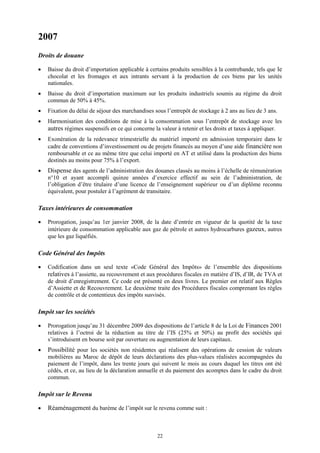 22
2007
Droits de douane
 Baisse du droit d’importation applicable à certains produits sensibles à la contrebande, tels que le
chocolat et les fromages et aux intrants servant à la production de ces biens par les unités
nationales.
 Baisse du droit d’importation maximum sur les produits industriels soumis au régime du droit
commun de 50% à 45%.
 Fixation du délai de séjour des marchandises sous l’entrepôt de stockage à 2 ans au lieu de 3 ans.
 Harmonisation des conditions de mise à la consommation sous l’entrepôt de stockage avec les
autres régimes suspensifs en ce qui concerne la valeur à retenir et les droits et taxes à appliquer.
 Exonération de la redevance trimestrielle du matériel importé en admission temporaire dans le
cadre de conventions d’investissement ou de projets financés au moyen d’une aide financière non
remboursable et ce au même titre que celui importé en AT et utilisé dans la production des biens
destinés au moins pour 75% à l’export.
 Dispense des agents de l’administration des douanes classés au moins à l’échelle de rémunération
n°10 et ayant accompli quinze années d’exercice effectif au sein de l’administration, de
l’obligation d’être titulaire d’une licence de l’enseignement supérieur ou d’un diplôme reconnu
équivalent, pour postuler à l’agrément de transitaire.
Taxes intérieures de consommation
 Prorogation, jusqu’au 1er janvier 2008, de la date d’entrée en vigueur de la quotité de la taxe
intérieure de consommation applicable aux gaz de pétrole et autres hydrocarbures gazeux, autres
que les gaz liquéfiés.
Code Général des Impôts
 Codification dans un seul texte «Code Général des Impôts» de l’ensemble des dispositions
relatives à l’assiette, au recouvrement et aux procédures fiscales en matière d’IS, d’IR, de TVA et
de droit d’enregistrement. Ce code est présenté en deux livres. Le premier est relatif aux Règles
d’Assiette et de Recouvrement. Le deuxième traite des Procédures fiscales comprenant les règles
de contrôle et de contentieux des impôts susvisés.
Impôt sur les sociétés
 Prorogation jusqu’au 31 décembre 2009 des dispositions de l’article 8 de la Loi de Finances 2001
relatives à l’octroi de la réduction au titre de l’IS (25% et 50%) au profit des sociétés qui
s’introduisent en bourse soit par ouverture ou augmentation de leurs capitaux.
 Possibilité pour les sociétés non résidentes qui réalisent des opérations de cession de valeurs
mobilières au Maroc de dépôt de leurs déclarations des plus-values réalisées accompagnées du
paiement de l’impôt, dans les trente jours qui suivent le mois au cours duquel les titres ont été
cédés, et ce, au lieu de la déclaration annuelle et du paiement des acomptes dans le cadre du droit
commun.
Impôt sur le Revenu
 Réaménagement du barème de l’impôt sur le revenu comme suit :
 