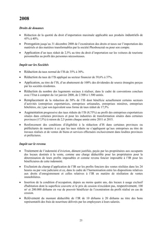 25
2008
Droits de douanes
 Réduction de la quotité du droit d’importation maximale applicable aux produits industriels de
45% à 40%.
 Prorogation jusqu’au 31 décembre 2008 de l’exonération des droits et taxes sur l’importation des
matériels et des matières transformables par la société Phosboucraâ ou pour son compte.
 Application d’un taux réduit de 2,5% au titre du droit d’importation sur les voitures de tourisme
personnelles au profit des personnes nécessiteuses.
Impôt sur les Sociétés
 Réduction du taux normal de l’IS de 35% à 30%.
 Réduction du taux de l’IS appliqué au secteur financier de 39,6% à 37%.
 Application, au titre de l’IS, d’un abattement de 100% des dividendes de source étrangère perçus
par les sociétés résidentes.
 Réduction du nombre des logements sociaux à réaliser, dans le cadre de conventions conclues
avec l’Etat à compter du 1er janvier 2008, de 2.500 à 1.500 unités.
 Remplacement de la réduction de 50% de l’IS dont bénéficie actuellement certains secteurs
d’activités (entreprises exportatrices, entreprises artisanales, entreprises minières, entreprises
hôtelières, etc.) par son équivalent sous forme de taux réduit de 17,5%
 Augmentation progressive des taux réduits de l’IS (8,75%) au profit des entreprises exportatrices
situées dans certaines provinces et pour les industries de transformation situées dans certaines
provinces (17,5%) à raison de 2,5 points chaque année entre 2011 et 2015.
 Renforcement des conditions d’éligibilité à la réduction d’IS dans certaines provinces ou
préfectures de manière à ce que les taux réduits ne s’appliquent qu’aux entreprises au titre de
travaux réalisés et de ventes de biens et services effectuées exclusivement dans lesdites provinces
et préfectures.
Impôt sur le revenu
 Traitement de l’indemnité d’éviction, dûment justifiée, payée par les propriétaires aux occupants
des locaux destinés à la vente, comme une charge déductible pour les propriétaires pour la
détermination de leurs profits imposables et comme revenu foncier imposable à l’IR pour les
bénéficiaires de cette indemnité.
 Exclusion du champ d’application de l’IR sur les profits fonciers des ventes résiliées dans les 24
heures ou par voie judiciaire et ce, dans le cadre de l’harmonisation entre les dispositions relatives
aux droits d’enregistrement et celles relatives à l’IR en matière de résiliation de ventes
immobilières.
 Insertion de la condition d’occupation, depuis au moins quatre ans, des locaux à usage exclusif
d'habitation dont la superficie couverte et le prix de cession n'excèdent pas, respectivement, 100
m² et 200.000 dirhams en vue de pouvoir bénéficier de l’exonération du profit réalisé en cas de
cession.
 Relèvement du montant déductible de l’IR de 10 dirhams à 20 dirhams au titre des bons
représentatifs des frais de nourriture délivrés par les employeurs à leurs salariés.
 