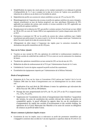 26
 Simplification du régime des stock-options en les rendant nominatifs et en réduisant la période
d’indisponibilité de 5 à 3 ans à compter de la date de la levée de l’option avec possibilité de
réduction de ce délai en cas de décès ou d’invalidité du salarié.
 Imposition des profits sur cessions de valeurs mobilières au taux de 15% au lieu de 10%.
 Réaménagement de l’imposition des revenus et profits de capitaux mobiliers de source étrangère,
imposés actuellement au taux du barème progressif, aux taux spécifiques libératoires de 30%
applicable aux produits des actions, part sociales et revenus assimilés et de 20% applicable aux
autres profits de capitaux mobiliers.
 Remplacement de la réduction de 50% qui profite à certains secteurs d’activité par un taux réduit
de l’IR de 20% au cours de l’année 2008 et son augmentation de 2 points chaque année entre 2011
et 2015.
 Déclaration et paiement de l’IR sur les profits de cession des valeurs mobilières (qui s’opère
actuellement par prélèvement à la source avant le 1er février de chaque année) par l’institution du
délai d’un mois à partir de la date de cession des titres.
 Allongement du délai donné à l’inspecteur des impôts pour la correction éventuelle des
déclarations des profits immobiliers de 60 à 90 jours.
Taxe sur la Valeur Ajoutée
 Taxation au taux normal de 20% des opérations de crédit-bail et remboursement immédiat au
profit des sociétés de crédit-bail des crédits de TVA en cours en vue de contrecarrer les situations
de butoir.
 Taxation des opérations immobilières au taux normal de 20% au lieu du taux de 14%.
 Réduction du délai de remboursement de la TVA par l’Administration fiscale de 4 à 3 mois.
 Limitation de l’octroi du régime suspensif au profit exclusif des exportateurs.
 Exonération des équipements importés par l’Administration de la Défense Nationale.
Droits d’enregistrement
 Intégration de la Taxe sur les Actes et Conventions (TAC) prévue par l’article 9 de la Loi de
Finances 2006 dans les droits d’enregistrement avec un réaménagement de ces droits comme
suit :
 Application d’un seul droit de 200 dirhams à toutes les opérations qui relevaient des
droits fixes de 100, 200 ou 300 dirhams.
 Passage des taux proportionnels de 0,5%, de 1%, de 2,5% et de 5% à respectivement
1%, 1,5%, 3% et 6%.
 Suppression de l’exonération des droits d’enregistrement dont bénéficie l’acquisition
des terrains, les actes de constitution des sociétés relevant des centres de gestion de
comptabilité agréés, le passif affectant les apports dans les cas de constitution ou
d’augmentation de capital des sociétés d’investissement et des sociétés holding, les
opérations de la Caisse Marocaine des Marchés et les actes de cession ou délégation
de créances au profit de ladite Caisse.
Mesure commune à plusieurs impôts et taxes
 Exonération de tous les impôts, taxes et redevances au profit des promoteurs immobiliers qui
s’engagent à construire dans un délai de 5 ans des logements à superficie allant de 50 à 60 m² et à
 